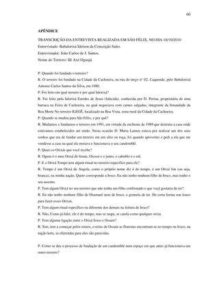 60
APÊNDICE
TRANSCRIÇÃO DA ENTREVISTA REALIZADA EM SÃO FÉLIX, NO DIA 18/10/2010
Entrevistado: Babalorixá Idelson da Conceição Sales.
Entrevistador: João Carlos de J. Santos.
Nome do Terreiro: Ilê Axé Ogunjá.
P. Quando foi fundado o terreiro?
R. O terreiro foi fundado na Cidade da Cachoeira, na rua do terço n° 02, Caquende, pelo Babalorixá
Antonio Carlos Santos da Silva, em 1980.
P. Foi feito em qual terreiro e por qual Ialorixá?
R. Fui feito pela Ialorixá Eurides de Jesus (falecida), conhecida por D. Perina, proprietária de uma
barraca na Feira de Cachoeira, na qual negociava com carnes salgadas, integrante da Irmandade da
Boa Morte No terreiro ILEGÊ, localizado na Boa Vista, zona rural da Cidade da Cachoeira.
P. Quando se mudou para São Félix, e por quê?
R. Mudamos e fundamos o terreiro em 1991, em virtude da enchente de 1989 que destruiu a casa onde
estávamos estabelecidos até então. Nesta ocasião D. Maria Lameu estava por realizar um dos seus
sonhos que era de fundar um terreiro em um sítio ou roça, foi quando aproveitei e pedi a ela que me
vendesse a casa na qual ela morava e funcionava o seu candomblé.
P. Quais os Orixás que você recebe?
R. Ogum é o meu Orixá de frente, Oxossi e o junto, o caboblo e o erê.
P. E o Orixá Tempo tem algum ritual no terreiro específico para ele?
R. Tempo é um Orixá de Angola, como o próprio nome diz é do tempo, é um Orixá fun (ou seja,
branca), na minha nação, Queto corresponde a Iroco. Eu não tenho nenhum filho de Iroco, mas tenho o
seu assento.
P. Tem algum Orixá no seu terreiro que não tenha um filho confirmado e que você gostaria de ter?
R. Eu não tenho nenhum filho de Oxumaré nem de Iroco, e gostaria de ter. De certa forma sou louco
para fazer esses Orixás.
P. Tem algum ritual específico ou diferente dos demais na feitura de Iroco?
R. Não, Como já falei, ele é do tempo, mas se raspa, se catula como qualquer orixá.
P. Tem alguma ligação entre o Orixá Iroco e Ossain?
R. Sim, tem a começar pelos reinos, o reino de Ossain as florestas encontram-se no tempo ou Iroco, na
nação ketu. as oferendas para eles são parecidas.
P. Como se deu o processo de fundação de um candomblé num espaço em que antes já funcionava um
outro terreiro?
 