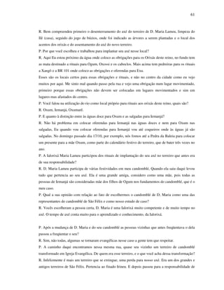 61
R. Bem compreendeu primeiro o desenterramento do axé do terreiro de D. Maria Lameu, limpeza do
Ilê (casa), seguido do jogo de búzios, onde foi indicado as árvores a serem plantadas e o local dos
acentos dos orixás e do assentamento do axé do novo terreiro.
P. Por que você escolheu e trabalhou para implantar seu axé nesse local?
R. Aqui Eu estou próximo da água onde coloco as obrigações para os Orixás deste reino, no fundo tem
as mata destinado a rituais para Ogum, Oxossi e os caboclos. Mais acima tem pedreiras para os rituais
a Xangô e a BR 101 onde coloco as obrigações e oferendas para Exu.
Esses são os locais certos para essas obrigações e rituais, e não no centro da cidade como eu vejo
muitos por aqui. Me sinto mal quando passo pela rua e vejo uma obrigação num lugar movimentado,
primeiro porque essas obrigações não devem ser colocadas em lugares movimentados e sim em
lugares mas afastados do centro.
P. Você falou na utilização do rio como local próprio para rituais aos orixás deste reino, quais são?
R. Oxum, Iemanjá, Oxumarê.
P. E quanto à distinção entre às águas doce para Oxum e as salgadas para Iemanjá?
R. Não há problema em colocar oferendas para Iemanjá nas águas doces e nem para Oxum nas
salgadas, Eu quando vou colocar oferendas para Iemanjá vou até coqueiros onde às águas já são
salgadas. No domingo passado dia 17/10, por exemplo, nós fomos até a Pedra da Baleia para colocar
um presente para a mãe Oxum, como parte do calendário festivo do terreiro, que de bater três vezes no
ano.
P. A Ialorixá Maria Lameu participou dos rituais de implantação do seu axé no terreiro que antes era
de sua responsabilidade?
R. D. Maria Lameu participa de várias festividades em meu candomblé, Quando ela saiu daqui levou
tudo que pertencia ao seu axé. Ela é uma grande amiga, considero como uma mãe, pois todas as
pessoas de Iemanjá são consideradas mãe dos filhos de Ogum nos fundamentos do candomblé, que é o
meu caso.
P. Qual a sua opinião com relação ao fato de escolhermos o candomblé de D; Maria como uma das
representantes do candomblé de São Félix e como nosso estudo de caso?
R. Vocês escolheram a pessoa certa, D. Maria é uma Ialorixá muito competente e de muito tempo no
axé. O tempo de axé conta muito para o aprendizado e conhecimento, da Ialorixá.
P. Após a mudança de D. Maria e do seu candomblé as pessoas vizinhas que antes freqüentava o dela
passou a freqüentar o seu?
R. Sim, não todas, algumas se tornaram evangélicas nesse caso a gente tem que respeitar.
P. A caminho daqui encontramos nessa mesma rua, quase seu vizinho um terreiro de candomblé
transformado em Igreja Evangélica. De quem era esse terreiro, e o que você acha dessa transformação?
R. Infelizmente é mais um terreiro que se extingue, uma perda para nosso axé. Era um dos grandes e
antigos terreiros de São Félix. Pertencia ao finado Irineu. E depois passou para a responsabilidade de
 
