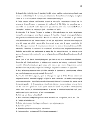 62
D. Evangivalda, conhecida como D. Vanjú de Oiá. Ela treinou sua filha, confirmou como équede para
tomar do candomblé depois da sua morte, mas infelizmente ela transformou numa Igreja Evangélica
depois de ter se casado com um evangélico e se convertido a essa religião.
P. Numa conversa informal com Zuranga, membro de um terreiro vizinho ao seu, sobre o que ele
achava do desenvolvimento e manutenção do candomblé de São Félix, ele respondera que o
candomblé está se acabando e citou alguns desses que acabaram, dentre esses estava o de D. Vanjú, o
de Antonio Couveiro, o de Antonio de Ogum. O que você acha disto?
R. Concordo. O de Antonio Couveiro, na verdade os filhos não levaram em frente. Ali primeiro
morreu Sr. Antonio e pouco tempo depois sua esposa D. Vandinha, e é aquela coisa os pais biológicos
não querem que seus filhos dentro do axé. Eu acho isso um erro, pois se é meu filho eu que sustento
com proventos que tiro dos trabalhos do axé eles têm que seguir minha vontade a minha religião se
vive dela porque não zelá-la e conservá-la, viver por ela seria o meio de manter essa religião tão
bonita. Se os pais mudassem de comportamento diminuía esse processo de extinção do candomblé.
Ora muitos candomblés se acabaram: o do finado Juarez, do finado Nicolau, e agora recentemente o de
Pedrinho aqui vizinho que praticamente se acabou. Eu fico muito triste com esta situação, se as
pessoas observarem todos os dias abre uma nova Igreja, é Assembléia de Deus, Deus é Amor, Brasil
para Cristo.
Enfim todos os dias abre-se uma Igreja enquanto que todos os dias fecha um terreiro de candomblé.
Isso se dar pela falta de união entre os responsáveis e as pessoas que integram o candomblé, falta de
seguidor, falta de humildade, um quer sempre saber mais do que o outro. Ninguém nem nenhum
babalorixá sabe tudo, mas fica sempre essa competição um querendo saber mais do que o outro.
P. Você acha que a cultura de massa veiculada nos meios de comunicação, como o pagode, baladas
etc. contribui para esse processo de extinção dos terreiro?
R. Não, Eu tenho filhos, equédes, ogans e outras pessoas aqui de dentro do meu terreiro que
freqüentam baladas, participam de grupos de pagode, enfim vivem uma vida normal como qualquer
pessoa. O candomblé é uma religião que não impede as pessoas de levarem uma vida normal, tem a
época de resguardos e de dietas, mas essas coisas hoje é diferente o resguardo gira em torno de vinte e
um dias a um mês e quinze dias, exceto quando faz o Santo quando este período se estende para sete
meses; antes esse era de um ano e meio. Quanto os períodos de festa esse também não é tão longo,
aqui no meu terreiro, por exemplo, só bate três vezes ao ano.
P. Você hoje tem alguma Iaô recolhida?
R. Não, vou recolher um Ogan no próximo sábado dia 23/10, com saída prevista para os dias 31/10.
P. Quantos Ogans você tem?
R. Tenho mais ou menos vinte Ogans confirmados e uns quinze suspensos.
P. E quantas equédes?
R. Eu tenho confirmadas cinco équedes confirmadas.
P. Luzia, museóloga formada pela UFBA é uma de suas equédes?
 
