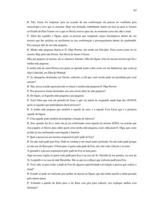 63
R. Não, Luzia foi suspensa, pois na ocasião de sua confirmação ela passou no vestibular para
museologia e teve que se ausentar. Hoje esta formada, trabalhando dentro da área na qual se formou
no Estado do Pará Vamos ver o que os Orixás reserva para ela, no momento certo eles dão o sinal.
P. Além das equédes e Ogans, quais as pessoas que ocuparam cargos hierárquicos dentro do seu
terreiro que lhe auxiliou ou auxiliaram na sua confirmação e prosseguimento dentro do candomblé.
Pra começar fale da sua mãe pequena.
R. Minha mãe pequena chama-se D. Olga Pereira, ela reside em Salvador. Feita assim como eu no
terreiro Ilêgi pela mãe Perina. Seu Orixá de frente é Oxum.
Meu pai pequeno já morreu, ele se chamava Antonio, filho de Ogum, feito no mesmo terreiro que Eu e
minha mãe pequena.
E minha mãe de santo Perina com quem eu aprendi muito sobre como ser um babalorixá, que como já
falei é falecida, era filha de Obaluaê .
P. As obrigações destinadas aos Orixás, coboclos, e erê que você recebe pode ser presididas por você
mesmo?
R. Não, nessa ocasião quem preside os rituais é minha mãe pequena D. Olga Pereira
P. Nos processos rituais destinados aos seus orixás além da mãe pequena?
R. Os Ogans, as Equedes mãe pequena e pai pequeno
P. Você falou que está em período de festa, e que vai entrar no resguardo ainda hoje dia 18/10/10,
quais as equedes que participaram deste processo?
R. A minha mãe pequena que também é equede da casa, e a equede Vera Lúcia que é a primeira
equede de Ogum.
P. Uma equede pode também desempehar a função de Ialorixá?
R. Sim, quando Eu fiz o santo ela já era confirmada como équede do terreiro ILÊGI, na ocasião que
fora jogados os búzios para saber quem seria minha mãe pequena, esses indicaram D. Olga, que como
já falei já era confirmada como équede e Ialorixá.
P. Qual a pessoa no seu terreiro responsável pelo padê de Exu?
R. Eu não rodo padê para Exu. Padê na verdade é um ritual muito profundo. Eu não rodo padê porque
eu não sou do Ketu puro. O ketu puro é quem roda padê de Exu, eles não roda coboclo e eu rodo.
A igimuda é a pessoa responsável pelo padê de Exu no ketu puro.
Aqui na nossa região só quem roda padê para Exu é na casa do Sr. Nezinho lá nos portões, na casa do
Sr. Leopoldo e na casa de mãe Baratinha. São as que eu conheço que realizam padê para Exu.
P. Você sabe se para rodar o padê de Exu há alguma especificidade em relação a pessoa que realiza o
ritual?
R. O padê só pode ser realizado por mulher de Iansan ou Ogum, que não tenha marido e tenha passado
pela menor pausa.
P. Voltando a quetão do Ketu puro e do Ketu com gira para caboclo, nos explique melhor essa
distinção?
 