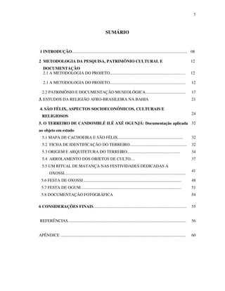 7
SUMÁRIO
1 INTRODUÇÃO............................................................................................................... 08
2 METODOLOGIA DA PESQUISA, PATRIMÔNIO CULTURAL E
DOCUMENTAÇÃO
12
2.1 A METODOLOGIA DO PROJETO......................................................................... 12
2.1 A METODOLOGIA DO PROJETO......................................................................... 12
2.2 PATRIMÔNIO E DOCUMENTAÇÃO MUSEOLÓGICA....................................... 17
3. ESTUDOS DA RELIGIÃO AFRO-BRASILEIRA NA BAHIA 21
4. SÃO FÉLIX, ASPECTOS SOCIOECONÔMICOS, CULTURAIS E
RELIGIOSOS
24
5. O TERREIRO DE CANDOMBLÉ ILÊ AXÉ OGUNJÁ: Documentação aplicada
ao objeto em estudo
32
5.1 MAPA DE CACHOEIRA E SÃO FÉLIX............................................................... 32
5.2 FICHA DE IDENTIFICAÇÃO DO TERREIRO....................................................... 32
5.3 ORIGEM E ARQUITETURA DO TERREIRO................................................... 34
5.4 ARROLAMENTO DOS OBJETOS DE CULTO.... 37
5.5 UM RITUAL DE MATANÇA NAS FESTIVIDADES DEDICADAS A
OXOSSI.....................................................................................................................
41
5.6 FESTA DE OXOSSI............................................................................................... 48
5.7 FESTA DE OGUM................................................................................................. 51
5.8 DOCUMENTAÇÃO FOTOGRÁFICA 54
6 CONSIDERAÇÕES FINAIS.......................................................................................... 55
REFERÊNCIAS.................................................................................................................. 56
APÊNDICE ......................................................................................................................... 60
 