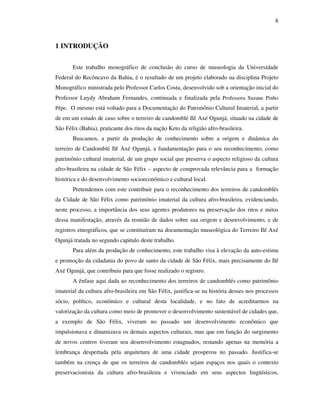 8
1 INTRODUÇÃO
Este trabalho monográfico de conclusão do curso de museologia da Universidade
Federal do Recôncavo da Bahia, é o resultado de um projeto elaborado na disciplina Projeto
Monográfico ministrada pelo Professor Carlos Costa, desenvolvido sob a orientação inicial do
Professor Luydy Abraham Fernandes, continuada e finalizada pela Professora Suzane Pinho
Pêpe. O mesmo está voltado para a Documentação do Patrimônio Cultural Imaterial, a partir
de em um estudo de caso sobre o terreiro de candomblé Ilê Axé Ogunjá, situado na cidade de
São Félix (Bahia), praticante dos ritos da nação Keto da religião afro-brasileira.
Buscamos, a partir da produção de conhecimento sobre a origem e dinâmica do
terreiro de Candomblé Ilê Axé Ogunjá, a fundamentação para o seu reconhecimento, como
patrimônio cultural imaterial, de um grupo social que preserva o aspecto religioso da cultura
afro-brasileira na cidade de São Félix – aspecto de comprovada relevância para a formação
histórica e do desenvolvimento socioeconômico e cultural local.
Pretendemos com este contribuir para o reconhecimento dos terreiros de candomblés
da Cidade de São Félix como patrimônio imaterial da cultura afro-brasileira, evidenciando,
neste processo, a importância dos seus agentes produtores na preservação dos ritos e mitos
dessa manifestação, através da reunião de dados sobre sua origem e desenvolvimento, e de
registros etnográficos, que se constituíram na documentação museológica do Terreiro Ilê Axé
Ogunjá tratada no segundo capitulo deste trabalho.
Para além da produção de conhecimento, este trabalho visa à elevação da auto-estima
e promoção da cidadania do povo de santo da cidade de São Félix, mais precisamente do Ilê
Axé Ogunjá, que contribuiu para que fosse realizado o registro.
A ênfase aqui dada ao reconhecimento dos terreiros de candomblés como patrimônio
imaterial da cultura afro-brasileira em São Félix, justifica-se na história desses nos processos
sócio, político, econômico e cultural desta localidade, e no fato de acreditarmos na
valorização da cultura como meio de promover o desenvolvimento sustentável de cidades que,
a exemplo de São Félix, viveram no passado um desenvolvimento econômico que
impulsionava e dinamizava os demais aspectos culturais, mas que em função do surgimento
de novos centros tiveram seu desenvolvimento estagnados, restando apenas na memória a
lembrança despertada pela arquitetura de uma cidade prosperou no passado. Justifica-se
também na crença de que os terreiros de candomblés sejam espaços nos quais o contexto
preservacionista da cultura afro-brasileira e vivenciado em seus aspectos lingüísticos,
 