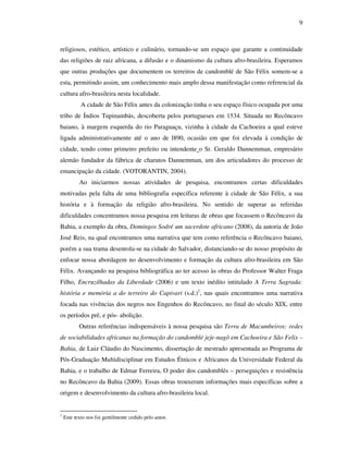 9
religiosos, estético, artístico e culinário, tornando-se um espaço que garante a continuidade
das religiões de raiz africana, a difusão e o dinamismo da cultura afro-brasileira. Esperamos
que outras produções que documentem os terreiros de candomblé de São Félix somem-se a
esta, permitindo assim, um conhecimento mais amplo dessa manifestação como referencial da
cultura afro-brasileira nesta localidade.
A cidade de São Félix antes da colonização tinha o seu espaço físico ocupada por uma
tribo de Índios Tupinambás, descoberta pelos portugueses em 1534. Situada no Recôncavo
baiano, à margem esquerda do rio Paraguaçu, vizinha à cidade da Cachoeira a qual esteve
ligada administrativamente até o ano de l890, ocasião em que foi elevada à condição de
cidade, tendo como primeiro prefeito ou intendente o Sr. Geraldo Dannemman, empresário
alemão fundador da fábrica de charutos Dannemman, um dos articuladores do processo de
emancipação da cidade. (VOTORANTIN, 2004).
Ao iniciarmos nossas atividades de pesquisa, encontramos certas dificuldades
motivadas pela falta de uma bibliografia específica referente à cidade de São Félix, a sua
história e à formação da religião afro-brasileira. No sentido de superar as referidas
dificuldades concentramos nossa pesquisa em leituras de obras que focassem o Recôncavo da
Bahia, a exemplo da obra, Domingos Sodré um sacerdote africano (2008), da autoria de João
José Reis, na qual encontramos uma narrativa que tem como referência o Recôncavo baiano,
porém a sua trama desenrola-se na cidade do Salvador, distanciando-se do nosso propósito de
enfocar nossa abordagem no desenvolvimento e formação da cultura afro-brasileira em São
Félix. Avançando na pesquisa bibliográfica ao ter acesso às obras do Professor Walter Fraga
Filho, Encruzilhadas da Liberdade (2006) e um texto inédito intitulado A Terra Sagrada:
história e memória a do terreiro do Capivari (s.d.)1
, nas quais encontramos uma narrativa
focada nas vivências dos negros nos Engenhos do Recôncavo, no final do século XIX, entre
os períodos pré, e pós- abolição.
Outras referências indispensáveis à nossa pesquisa são Terra de Macumbeiros: redes
de sociabilidades africanas na formação do candomblé jeje-nagô em Cachoeira e São Felix –
Bahia, de Luiz Cláudio do Nascimento, dissertação de mestrado apresentada ao Programa de
Pós-Graduação Multidisciplinar em Estudos Étnicos e Africanos da Universidade Federal da
Bahia, e o trabalho de Edmar Ferreira, O poder dos candomblés – perseguições e resistência
no Recôncavo da Bahia (2009). Essas obras trouxeram informações mais específicas sobre a
origem e desenvolvimento da cultura afro-brasileira local.
1
Este texto nos foi gentilmente cedido pelo autor.
 