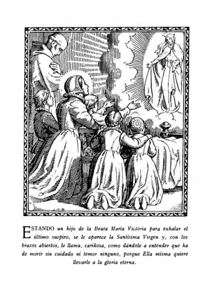 ESTANDO un hijo de la Beata María Victoria para exhalar el 
último suspiro, se le aparece la Santísima Virgen y, con los 
brazos abiertos, le llama, cariñosa, como dándole a entender que ha 
de morir sin cuidado ni temor ninguno, porque Ella misma quiere 
llevarle a la gloria eterna. 
 