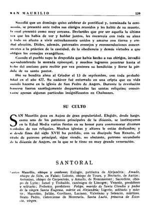Sucedió que un domingo quiso celebrar de pontifical y, terminada la cere- 
..... lin. se presentó ante todos sus clérigos reunidos y les habló de su muerte, 
l.i nnil presentó como muy cercana. Declaróles que por ser aquella la última 
*i'« que los había de ver y hablar juntos, les encarecía con toda su alma 
t I«>*!»* su afecto a vivir estrechamente unidos y amarse con tierna y cor- 
•llul afección. Dióles, además, paternales consejos y recomendaciones concer­nientes 
a la práctica de la castidad, de la obediencia y demás virtudes a que 
nlililtiin los consejos evangélicos. 
Cuando el pueblo supo la despedida que había hecho a sus clérigos, invadió 
«priuilumbrado la morada episcopal, y muchos lograron penetrar hasta el 
li ••lio del anciano para recibir por vez postrera su bendición y llorar la pér- 
•liilii de su santo pastor. 
Dió su bendita alma al Criador el 13 de septiembre, con toda probabi­lidad 
en el año 427. Su cadáver fué enterrado en una cripta que en vida 
■i i i i ih Ió hacerse en la iglesia de San Pedro de Angers. Durante la revolución 
Imiieesa fueron sacrilegamente desparramadas las santas reliquias; consér- 
» .míe apenas algunas partículas insignificantes en Chalonnes. 
SU CULTO 
SAN Maurilio goza en Aujou de gran popularidad. Elegido, desde luego, 
como uno de los patronos principales de la diócesis, se instituyeron 
en la Edad Media varias fiestas en su honor para conmemorar diversos 
• i.niliulos de sus reliquias. Muchas iglesias y altares le están dedicados; y 
>1 desde fines del siglo X V I I ha perdido, con su discípulo San Renato, el 
Ululo de patrono principal, sigue siendo, no obstante, patrono secundario 
ile ln diócesis de Angers, en la que se le tiene en muy grande veneración. 
SANTORAL 
'.milis Maurilio, obispo y confesor; Eulogio, patriarca de Alejandría; Amado, 
obispo de Sión, en Valais; Lidorio, obispo de Tours, y Nectario, de Autún; 
Antonino, obispo de Carpentrás, y Amado, de Remimeront; Sacerdote, obis­po 
de L y ó n ; Israel y Teobaldo, canónigos de Limoges; Venerio, presbítero 
y solitario; Federico, presbítero Felipe, marido de Santa Claudia y padre 
de la virgen Santa Eugenia, mártir en Alejandría; Ligorio, solitario y már­tir; 
Macrobio, Julián, Gordiano, Luciano, Valeriano y Selencio, mártires. 
Meato Pedro, cisterciense de Moreruela. Santa Lucia, princesa de Esco-i 
iii, virgen. 
 