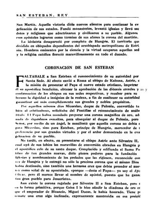 Sun Martín. Aquella victoria dióle nuevos alientos para continuar la ev 
gclización de sus estados. Fundó monasterios, levantó iglesias y llevó sac 
dotes y religiosos que adoctrinaron y civilizaron a su pueblo. Algunos 
«'son apóstoles lograron como término de sus afanes la corona del martirio. 
I .a idolatría desapareció por completo de Hungría. £1 territorio qu« 
dividido en obispados dependientes del arzobispado metropolitano de Estri, 
ni». Hombres eminentes por la ciencia y la virtud ocuparon aquellas sed 
y la religión católica floreció maravillosamente en todo el ducado. 
CORONACIÓN DE SAN ESTEBAN 
FAI,TÁBALE a San Esteban el reconocimiento de su autoridad por 
Sunta Sede. Al efecto envió a Roma al obispo de Kalocsa, Astric, c 
la misión de presentar a l Papa el nuevo estado cristiano, impetrar 
íl mi apostólica bendición, obtener la aprobación de las diócesis creadas y 
* . ir....... de los obispos en sus sedes respectivas, y recabar para su 
Inclino la dignidad o insignias de la realeza, a fin de enaltecer su autoridad 
........... l/iir u«( inri* cumplidamente sus grandes y nobles propósitos. 
Tin <ii|im'IIoh inintion días Micocslao, duque de Polonia, convertido tu 
lili lí iiI riUiliinUiiio, nollcitühii del Pontífice el reconocimiento de análo 
t i lu l i i I I 1‘np a IhiIiIii mandudo preparar una corona magnífica de oro, ad< 
mnlii di’ ilipilnlinon esmaltes, para obsequiar al duque de Polonia, pero 
Ni iinr, por medio do un ángel, le manifestó que aquella corona no debía ( 
p. iin Mic e e s lu o , sino para Esteban, príncipe de Hungría, merecedor de I 
pi r ír r e i ie iu p o r sus grandes virtudes y por el ardor demostrado en la eva 
l>rli/iiiion d e su pueblo. 
No lardó, en efecto, en presentarse el obispo Astric a n te Silvestre II, 
e iui l oyó de sus labios las maravillas de conversión obradas en Hungría p 
••I apostólico celo de su santo duque. Complacido y edificado el Sumo Po 
t i l ie e de tan grandes nuevas, dióle plenos poderes p a ra la fundación 
Iglesias y nombramiento de los prelados que las rigiesen, reconocióle con 
m v de Hungría y le entregó no sólo la preciosa corona qu e el mismo Dios 
Imliiii destinado, sino también una hermosa cruz que debía preceder al nue' 
n v cuino señal de su apostolado, «porque —decía el P ap a— yo soy el Apc 
i Mu us, pero él merece llevar el nombre de apóstol, pu esto que ha gana( 
Imi gran pueblo para Jesucristo». 
Aun existe la corona regalada por Silvestre II a San Esteban, pero i 
• o la forma primitiva, porque Geisa I le hizo añadir la diadema de oro cc 
<|iie el emperador de Bizancio, Miguel Ducas, le había honrado. Tiene p< 
u níale una cruz algo inclinada, expresamente mantenida en esa posicic! 
 