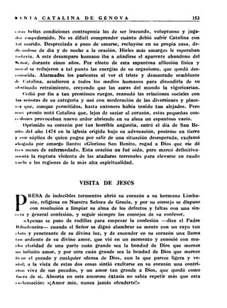 i >i .ih bellas condiciones contraponía las de ser iracundo, voluptuoso y juga­do! 
empedernido. No es difícil comprender cuánto debió sufrir Catalina con 
t.il nutrido. Despreciada a poco de casarse, recluyóse en su propia casa, de- 
•Iti unióse de día y de noche a la oración. Hieles más amargas le esperaban 
i mili víii. A este desamparo humano iba a añadirse el aparente abandono del 
itor, durante cinco años. Por efecto de esta espantosa aflicción física y 
nmtiil se redujeron a tal punto las energías de su organismo, que quedó des- 
■ iMiocidu. Alarmados los parientes al ver el triste y demacrado semblante 
■l> ( '.alalina, acudieron a todos los medios humanos para disuadirla de su 
■•l'itiiiiido retraimiento, creyendo que las auras del mundo la vigorizarían. 
Cedió por fin a tan premiosos ruegos, reanudó las relaciones sociales con 
Iim ncñoras de su categoría y usó con moderación de las diversiones y placé­is 
• que, aunque permitidos, hasta entonces había tenido tan alejados. Pero 
muy pronto notó Catalina que, lejos de saciar al corazón, estas pequeñas con-i-< 
iliiiics provocaban nuevo ardor abriendo en su alma un espantoso vacío. 
Oprimido su corazón por tan horrible angustia, entró el día de San Be­nito 
del año 1474 en la iglesia erigida bajo su advocación, postróse en tierra 
y •'«ni súplica de quien pugna por salir de una situación desesperada, exclamó 
•ilmgiidu por amargo llanto: «Glorioso San Benito, rogad a Dios que me dé 
lioi meses de enfermedad». Esta oración no fué oída, pero marcó definitiva­mente 
la ruptura violenta de las ataduras terrenales para elevarse en raudo 
«mío a las regiones de la más alta espiritualidad. 
VISITA DE JESÚS 
PRESA de indecibles tormentos abrió su corazón a su hermana Limba-nia, 
religiosa en Nuestra Señora de Gracia, y por su consejo se dispuso 
con resolución a limpiar su alma de los defectos y faltas con una sin- 
■ • ni y general confesión, y seguir siempre los consejos de su confesor. 
«Apenas se puso de rodillas para empezar la confesión —dice el Padre 
Itilmdeneira— cuando el Señor se dignó alumbrar su mente con un rayo tan 
i l.irn y penetrante de su divina luz, y de encender en su corazón una llama 
imi urdiente de su divino amor, que vió en un momento y conoció con mu- 
■ luí claridad de una parte cuán grande sea la bondad de Dios que merece 
mi Infinito amor, y por otra cuán grande sea la bondad de Dios que merece 
tu ne el pecado y cualquier ofensa de Dios, aun la que parece ligera y ve-iilnl; 
a la vista de estas dos cosas sintió excitarse en su corazón una contri­ción 
viva de sus pecados, y un amor tan grande a Dios, que quedó como 
t u r r i l de sí. Absorta en este amoroso éxtasis no sabía repetir más que esta 
i «cliiinación: «¡Amor mío, nunca jamás ofenderte!» 
 