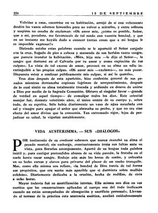 Volvióse a casa, encerróse en su habitación, arrojó de sí con vehemente 
desdén los vanos adornos femeniles para no volver a mirarlos, y entre sollozos 
y suspiros no cesaba de exclamar: «Oh amor mío, ¿cómo es posible. Señor, 
que a mí, pecadora, me favorezcáis de tal modo con vuestra bondad, y que 
en un instante me hayáis dado a conocer tantas cosas que a mi lengua le 
es imposible expresar?» 
Diciendo estaba estas palabras cuando se le apareció el Señor cargado 
con la cruz, llagado de pies a cabeza y manando de sus heridas tanta sangre, 
que parecía inundar la habitación. «Mira, hija mía —le dijo el Señor—, la 
sangre que derramé en el Calvario por tu amor y como expiación de tus 
culpas». La vista de tal exceso de amor, provocó en su alma un odio in­extinguible 
a las propias culpas. «Oh amor mío —exclamó— , no más pecar. 
Dispuesta estoy a confesar públicamente mis culpas, si así lo queréis». 
Tres días después de esta aparición, hizo confesión general de sus pe­cados 
mientras derramaba copiosas lágrimas de arrepentimiento, después 
de lo cual sintió su alma totalmente trocada y ardiendo en deseos de unirse 
a Dios por medio de la Sagrada Comunión. Obtuvo el singular favor —grande 
de verdad en aquel tiempo— de comulgar todos los días. Este celestial 
manjar fué, durante veintitrés años, el único sostén de su cuerpo y, sobre 
todo, de su espíritu. Sólo bebía diariamente un vaso de agua mezclada con 
sal y vinagre para apagar el ardor que abrasaba su pecho, y que no era sino 
efecto del amor divino que la consumía. Tan extremado rigor, lejos de per­judicar 
su salud, la vigorizó notablemente. 
VIDA AUSTERÍSIMA. — SUS «DIALOGOS» 
OR testimonio de su confesor sabemos que nunca manchó su alma el 
pecado mortal; sin embargo, constantemente tenía sus faltas ante su 
vista, para llorarlas amargamente. Apartó de su lengua toda palabra 
inútil y, para castigar pretendidos abusos de su vida pasada, la frotaba en el 
suelo hasta sacar sangre. Redujo aún más las horas de sueño, y colocaba 
en su lecho zarzas y clavos para privarse del placer de un sueño tranquilo. 
Mas, como ella misma nos refiere, «la bondad de Dios torcía de tal forma 
sus propósitos, que era sueño más apacible que si durmiera sobre mullido 
colchón». Diariamente dedicaba a la oración, hecha de rodillas, de siete 
a ocho horas. 
Mayor todavía fué su mortificación interna. Ella misma nos dice en sus 
escritos que las «maceraciones aplicadas al cuerpo son del todo ineficaces 
cuando no están acompañadas de abnegación y sacrificio personal». Llevan­do 
al terreno de la práctica esta sentencia ascética, analizó cuidadosamente 
 