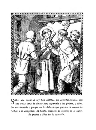 SALE una noche el rey San Esteban sin acompañamiento con 
una bolsa llena de dinero para repartirla a los pobres, y ellos, 
por no conocerle o porque no les daba lo que querían, le mesan las 
barbas y le atropellan. E l Santo, entonces de hinojos en el suelo, 
da gracias a Dios por lo acaecido. 
 