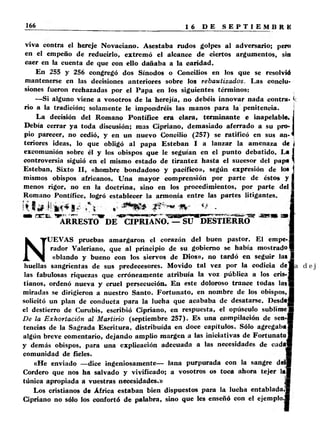 viva contra el hereje Novaciano. Asestaba rudos golpes al adversario; pero 
en el empeño de reducirlo, extremó el alcance de ciertos argumentos, sin 
caer en la cuenta de que con ello dañaba a la caridad. 
En 255 y 256 congregó dos Sínodos o Concilios en los que se resolvió 
mantenerse en las decisiones anteriores sobre los rebautizados. Las conclu­siones 
fueron rechazadas por el Papa en los siguientes términos: 
—Si alguno viene a vosotros de la herejía, no debéis innovar nada contra- < 
rio a la tradición; solamente le impondréis las manos para la penitencia. 
La decisión del Romano Pontífice era clara, terminante e inapelable. 
Debía cerrar ya toda discusión; mas Cipriano, demasiado aferrado a su pro­pio 
parecer, no cedió, y en un nuevo Concilio (257) se ratificó en sus an- * 
teriores ideas, lo que obligó al papa Esteban I a lanzar la amenaza de i 
excomunión sobre él y los obispos que le seguían en el punto debatido. La I 
controversia siguió en el mismo estado de tirantez hasta el sucesor del papa 1 
Esteban, Sixto II, «hombre bondadoso y pacifico», según expresión de lo* I 
mismos obispos africanos. Una mayor comprensión por parte de éstos y I 
menos rigor, no en la doctrina, sino en los procedimientos, por parte del 1 
Romano Pontífice, logró establecer la armonía entre las partes litigantes. I 
‘ __________________1 
« ar.a.. ^ R^ EST0’®DE-c iP R ;rN O r^ S r5 k sT IE R R d " “ I 
NUEVAS pruebas amargaron el corazón del buen pastor. El empe-fl 
rador Valeriano, que al principio de su gobierno se había mostrado I 
«blando y bueno con los siervos de Dios», no tardó en seguir las I 
huellas sangrientas de sus predecesores. Movido tal vez por la codicia d e j 
las fabulosas riquezas que erróneamente atribuía la voz pública a los cris- f l 
tianos, ordenó nueva y cruel persecución. En este doloroso trance todas las ■ 
miradas se dirigieron a nuestro Santo. Fortunato, en nombre de los obispos, ! 
solicitó un plan de conducta para la lucha que acababa de desatarse. Desdejfl 
el destierro de Curubis, escribió Cipriano, en respuesta, el opúsculo sublime ■ 
De la Exhortación al Ma rtirio (septiembre 257). Es una compilación de sen-l 
tencias de la Sagrada Escritura, distribuida en doce capítulos. Sólo agregaba! 
algún breve comentario, dejando amplio margen a las iniciativas de Fortunato I 
y demás obispos, para una explicación adecuada a las necesidades de cadttm 
comunidad de fieles. ■ 
«He enviado —dice ingeniosamente— lana purpurada con la sangre d e ll 
Cordero que nos ha salvado y vivificado; a vosotros os toca ahora tejer la l 
túnica apropiada a vuestras necesidades.» ]■ 
Los cristianos de África estaban bien dispuestos para la lucha entablada.» 
Cipriano no sólo los confortó de palabra, sino que les enseñó con el ejemplo.! 
 