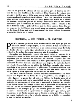 Cristo en la gloria! No abunda el pan, es cierto; pero el hombre no vive 
sólo de pan, sino también de la palabra de Dios. Carecéis de vestidos para 
protegeros del frío que os hiela; pero uno se halla bastante cubierto y rica­mente 
engalanado cuando está revestido de Cristo. Han colocado la ignominia 
sobre vuestra cabeza medio afeitada; pero, puesto que Cristo es la cabeza 
del hombre, cualquiera que sea ese ultraje, todo sienta bien en una cabeza 
ennoblecida por la confesión del nombre cristiano,.. Pedid —añadía al fia 
de su hermosa carta— , pedid al Señor que me lleve también hacia Él, que 
me saque de las tinieblas de este mundo para que nuestros corazones unidos 
por los lazos de la caridad y de la paz, después de haber luchado de consuno, 
se regocijen juntos en el cielo.» 
DESPEDIDA A SUS FIELES. — EL MARTIRIO 
PODRÍA creerse que el día de su martirio estaba aún lejos, ya que por 
entonces estaba en lugar seguro, y poco después le fué concedida una 
garantía mayor, al ser trasladado a un carmen situado cerca de Carta­go. 
Desde este nuevo asilo siguió atendiendo a los asuntos de su ministerio 
y dando a los pobres los pocos bienes que aún le quedaban. 
Circulaban con insistencia rumores alarmantes sobre la marcha de la 
persecución; tanto en Roma como en otras partes del inmenso Imperio, se 
aseguraba que las víctimas se contaban por millares. Inquieto por tales 
augurios, Cipriano envió una embajada a Roma para enterarse de la exactitud 
o falsedad de dichos rumores. Los informes que trajeron los emisarios fueron 
por demás desconsoladores. Un edicto de Valeriano ordenaba «dar muerte 
inmediata a los obispos, sacerdotes y diáconos». Trescientos cristianos —la 
célebre Masa cándida— perecieron en Ütica en una sola noche, unoc al filo 
de la espada y otros sepultados en una fosa de cal viva. 
Ante estas terribles noticias, muchos cristianos recomendaron a su santo 
Pastor que huyera de las furias de sus perseguidores. «De ningún modo 
—dijo Cipriano—; quiero dar mi vida por Cristo. Ha llegado para mí el 
momento de pensar antes en la inmortalidad que en la muerte». Sin embarga, 
obligado por sus amigos, al saber que el procónsul le buscaba, se escondió 
en la misma ciudad de Cartago. Acaecía esto a principios de septiembre del 
año 258. En su ocultamiento preparábase al martirio. Al saber que persis­tentemente 
se le perseguía y que los esbirros policíacos habían dado con 
su morada, nuevamente le apremiaban los amigos para que huyese, pero 
obedeciendo a un fuerte impulso que le llevaba a morir por Cristo, desoyó 
los ruegos, juzgando que a la prudencia humana se le había ya concedido 
lo que en justicia reclamaba. 
 