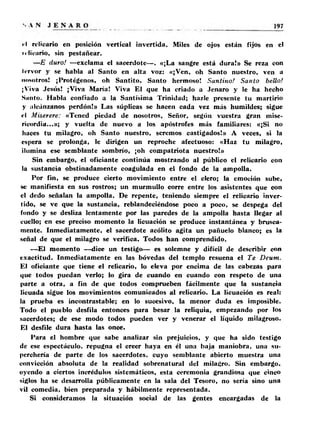 • I relicario en posición vertical invertida. Miles de ojos están fijos en el 
n lic-ario, sin pestañear. 
—E duro! —exclama el sacerdote—. «¡La sangre está dura!» Se reza con 
Icrvor y se habla al Santo en alta voz: «¡Ven, oh Santo nuestro, ven a 
nosotros! ¡Protégenos, oh Santito, Santo hermoso! Santino! Santo bello! 
¡Viva Jesús! ¡Viva María! Viva El que ha criado a Jenaro y le ha hecho 
Smito. Habla confiado a la Santísima Trinidad; hazle presente tu martirio 
y alcánzanos perdón!» Las súplicas se hacen cada vez más humildes; sigue 
«•I Miserere: «Tened piedad de nosotros, Señor, según vuestra gran mise­ricordia... 
»; y vuelta de nuevo a los apostrofes más familiares: «¡Si no 
haces tu milagro, oh Santo nuestro, seremos castigados!» A veces, si la 
espera se prolonga, le dirigen un reproche afectuoso: «Haz tu milagro, 
ilumina ese semblante sombrío, ¡oh compatriota nuestro!» 
Sin embargo, el oficiante continúa mostrando al público el relicario con 
la sustancia obstinadamente coagulada en el fondo de la ampolla. 
Por fin, se produce cierto movimiento entre el clero; la emoción sube, 
se manifiesta en sus rostros; un murmullo corre entre los asistentes que con 
el dedo señalan la ampolla. De repente, teniendo siempre el relicario inver­tido, 
se ve que la sustancia, reblandeciéndose poco a poco, se despega del 
fondo y se desliza lentamente por las paredes de la ampolla hasta llegar al 
cuello; en ese preciso momento la licuación se produce instantánea y brusca­mente. 
Inmediatamente, el sacerdote acólito agita un pañuelo blanco; es la 
señal de que el milagro se verifica. Todos han comprendido. 
—El momento —dice un testigo— es solemne y difícil de describir con 
exactitud. Inmediatamente en las bóvedas del templo resuena el Te Deum. 
El oficiante que tiene el relicario, lo eleva por encima de las cabezas para 
que todos puedan verlo; lo gira de cuando en cuando con respeto de una 
parte a otra, a fin de que todos comprueben fácilmente que la sustancia 
licuada sigue los movimientos comunicados al relicario. La licuación es real: 
la prueba es incontrastable; en lo sucesivo, la menor duda es imposible. 
Todo el pueblo desfila entonces para besar la reliquia, empezando por los 
sacerdotes; de ese modo todos pueden ver y venerar el líquido milagroso. 
El desfile dura hasta las once. 
Para el hombre que sabe analizar sin prejuicios, y que ha sido testigo 
de ese espectáculo, repugna el creer haya en él una baja maniobra, una su­perchería 
de parte de los sacerdotes, cuyo semblante abierto muestra una 
convicción absoluta de la realidad sobrenatural del milagro. Sin embargo, 
oyendo a ciertos incrédulos sistemáticos, esta ceremonia grandiosa que cinco 
siglos ha se desarrolla públicamente en la sala del Tesoro, no sería sino una 
vil comedia, bien preparada y hábilmente representada. 
Si consideramos la situación social de las gentes encargadas de la 
 