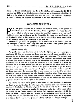 decisión, declaró sencillamente su deseo de estudiar para sacerdote. El 20 de 
octubre de 1827, a los dieciocho años, ingresó en el Seminario Conciliar de 
Poitiers. En él no se distinguió más que por una vida ordenada, estudiosa 
y devota, exenta de rarezas de carácter y de toda originalidad. 
VOCACIÓN MISIONERA 
PERO la gracia obraba en el interior de aquella alma, y sin poner de 
manifiesto sus cualidades latentes, Dios preparábase un vaso de elec­ción. 
Llegó el día en que el deseo del sacrificio empezó a brotar en él. 
Habiendo dado un misionero de la Compañía de María una conferencia en 
el Seminario sobre la Propagación de la Fe, el seminarista sintió despertarse 
en su alma el deseo de las misiones y del martirio. 
Madurado que hubo su proyecto, se lo comunicó a su familia, que en 
un principio se opuso a ello. Hay que leer las cartas a sus padres para ver 
con qué tierna firmeza las contesta el joven. 
Querida madre mía: 
No puedo menos de derramar un torrente de lágrimas por las penas que te 
ocasiono... Si Dios, en verdad, me llama, será para mí el mayor sacrificio el se­pararme 
de ti; lo único que me produce pena, sois vosotros... Ten presente que 
no hay ninguna razón que pueda oponerse 9 la vocación; que cuando Dios llama 
a alguno, sólo le da las gracias que le son necesarias para ello, y castiga con la 
esterilidad todo lo que no es según su voluntad; y si yo obedezco a la tuya, en 
desprecio de la de Dios, tendré toda mi vida el pesar de no obrar según su vo­luntad... 
Y aquí no es el caso de decir: «¿Por qué has de ser tú el que ha de ir?; 
deja que vayan otros». Dios no dice eso. A aquel a quien envía, no le da derecho 
de descargarse sobre los demás... Dios y una madre son dos terribles enemigos 
cuando se trata de disputarse un hijo. Cuando Jesucristo dijo: «Todo aquel que 
no deje a su padre y a su madre para seguirme cuando yo le llame, no es digno 
de ser mi discípulo», sabía perfectamente lo que era el corazón de una madre 
y que su negativa no era el signo de su voluntad. 
En otoño de 1830, salió para el Seminario de las Misiones extranjeras 
de París y en septiembre del año siguiente, diácono aún, fué enviado a la 
misión de Sechuén, en China. Llegó a Macao en marzo de 1832. Por falta 
de correos que le guiaran a través del Yunnán, hubo de residir cinco años 
en Hanoi, en el Tonkín occidental, donde fué ordenado sacerdote el 20 de 
abril de 1834. Atacado por las fiebres, se consideraba como inútil en la 
misión; mas por sus sufrimientos y por el sacrificio de su vida, iba a procurar 
a la Iglesia de Tonkín mayor gloria que darle pudiera con largos trabajos. 
 