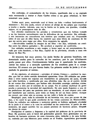 Sin embargo, el comandante de las tropas, queriendo dar a su captura 
más resonancia y tratar a Juan Carlos como a un gran criminal, le hizo 
construir una jaula. 
Vedme aquí, pues, encerrado cual si fuera un lobo —refiere festivamente el 
misionero—. En esta jaula, estuve al menos al abrigo de los golpes que repartían 
a troche y moche. Además, una vez la bestia en la jaula, sus guardas, viéndola 
segura, no se preocuparon más de ella. 
Los oficiales examinaron las prendas y ornamentos que me habían tomado 
y no los trataron naturalmente con la delicadeza de un sacristán. Sin embargo, 
a mis instancias me conccdicron seis tomitos que estaban ante mí. Preguntado 
sobre el uso que de ellos hacía, les contesté que eran libros de oraciones de los 
que me servía para rogar por ellos. Esta respuesta les agradó. 
—Devolvedme también la imagen de mi Dios —les dije, señalando un cruci­fijo 
entre los objetos quitados—. Me ayudará a soportar mi cautiverio. 
Los soldados accedieron a mis ruegos, y heme aquí en mi encerramiento lle­vado 
por ocho hombres, a Son Bay, capital de la provincia, situada a unas seis 
leguas de Bau No. 
El trayecto fué muy penoso. La jaula hecha de gruesos bambúes, era 
demasiado ancha para lo estrecho de los caminos, por lo que difícilmente 
podía pasar por ellos. Continuamente había que ir apartando las malezas, 
cortár las ramas y a menudo apartarse de los senderos para ir a campo 
traviesa. El avance era por fuerza lento. La primera noche la jaula y el en­jaulado 
la pasaron al sereno. 
Al día siguiente, al-amanecer —prosigue el mismo Cornay—. continué la mar­cha, 
que fue en cierto sentido demasiado aparatosa. Unos 150 soldados me prece­dían 
y otros tantos me seguían con mandarines en palanquín; mi jaula, llevada 
por ocho hombres, y sombreada por una alfombra roja, iba en el centro; detrá* 
de mí venían diez cristianos, que habían sido detenidos conmigo; andaban tristes, 
atados uno a otro por el extremo de su canga. En el camino multitud de gente 
acudía a presenciar la novedad del espectáculo. De este modo llegamos a una de 
las prefecturas del país; me pusieron ante un mandarín, el cual empezó ante todo 
por mandarme que cantara, pues tenía yo fama de ser un buen cantor. Aunque 
me excusé, por estar aún en ayunas, no me valió y hube de cantar. 
Desplegué, pues, toda la extensión de mi hermosa voz, seca por ayuno de dos 
días, y les canté lo que pude acordarme de las viejas canciones de Montmorillón. 
Todos los soldados me rodearon y numeroso gentío se hubiera agolpado alrededor 
de la jaula si el temor a la vara en actividad no los contuviera. A partir de este 
momento, mi papel cambió: fui un pájaro precioso de hermoso gorjeo. Después 
me dieron de cenar. 
Prosiguióse el camino y llegamos a la capital del gobierno de la provincia da 
Doai. Me pusieron ante el hotel del gobernador general. Este gobernador era un 
hombre de bastante estatura, de unos cincuenta años, imberbe y de cara hermo­sa, 
realzada por una blancura poco común en el Tonkín. Aproximóse gravemente 
 