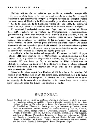 Esteban vio en ello un aviso de que su fin se acercaba, aunque sólo 
trina sesenta años; llamó a los obispos y señores de su corte, les recomendó 
i-lica/.mente que conservasen siempre la religión católica en Hungría, recibió 
con gran fervor el Viático y la Extremaunción y su alma santa voló al cielo, 
«•I día de la Asunción de la Santísima Virgen del año 1038. Le enterraron 
junto a su hijo Emerico, y sobre su tumba se obraron muchos milagros. 
El cardenal Lambertini —que fué Papa con el nombre de Bene­dicto 
XIV— refiere, en su Tratado de Beatificaciones y Canonizaciones, 
i|ue cuarenta y cinco años después de la muerte de San Esteban, o sea en 
el año 1083, el rey de Hungría San Ladislao pidió al papa Gregorio VII 
permiso para «enaltecer los cuerpos» de los personajes que habían conver­tido 
a Panonia, es decir, permiso para honrarlos con culto público. No existe 
documento de esa concesión; pero debió revestir forma solemnísima, equiva­lente 
no sólo a una beatificación, sino a una canonización, puesto que con 
(al motivo fué enviado a Hungría un legado pontificio. 
Atendiendo a las instancias del emperador Fernando, en 1631, el papa 
ITrbano VIII hizo inscribir en el Martirologio la conmemoración de San 
l'.steban I. Y, a petición del emperador Leopoldo, rey de Hungría, el papa 
Inocencio IX, con fecha de 28 de noviembre de 1686, ordenó que en 
adelante se celebrase su fiesta el 2 de septiembre en toda la iglesia universal 
con rito semidoble. En otro decreto del 19 de abril de 1687 quedó ap ro ­bado 
el texto del oficio. 
Según se ha visto murió San Esteban el 15 de agosto. Su nombre fué 
inscrito en el Martirologio el 20 del misino mes, correspondiente a la fecha 
de la exaltación de sus reliquias. La elección del 2 de septiembre se hizo 
en recuerdo de la gran victoria obtenida en la citada fecha por el empe­rador 
Leopoldo sobre los turcos que sitiaban a Ruda. 
SANTORAL 
Santos Esteban, rey de Hungría, confesor; Antolin o Antonino, presbítero y már­tir; 
Agrícola, obispo de Aviiíón; Justo y Elpidio, obispos de L y ó n ; Jus-tiniano, 
obispo de Estrasburgo, y Justó, de Clermont; Guillermo, obispo 
de Roschild, en Dinamarca; Zenón y sus hijos Concordio y Teodoro, már­tires 
en Nicomedia; Ansano, mártir en Roma; Nonoso y Elpidio, abades, 
en I ta lia , Maws, monje irlandés Landelino, solitario Diomedes, J ulián, 
Felipe, Eutiquiano, Esiquio, Leónides,, Filadelfo, Menalipo y P an tág ap a s, 
mártires en Roma; Facundino, Juventino y Peregrino, mártires en Rími-n 
i ; Evodio y Hermógenes, hermanos, mártires. Santas Máxima, mártir en 
Roma, y Felicidad, en Rímini; Calixta, mártir juntamente con sus h e rm a ­nos 
los santos Evodio y Hermógenes. Beata Margarita, virgen. 
 