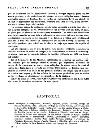 por los cadáveres de los ajusticiados, fueron a recoger algunas gotas de esa 
minare preciosa, a fin —decían— de «hacer, de estas reliquias raras, diversos 
Hortilegios contra el diablo». Por la tarde, un catequista llevó un ataúd, en 
<-l cual se depositaron los miembros, reunidos con tiras de tela, y los enterra­ron 
en el mismo lugar del suplicio. 
La cabeza, según la sentencia, debía estar expuesta durante tres días y 
Hcr después arrojada al río. Primeramente fué llevada por un niño, el cual, 
al pasar por las tiendas, se detenía para mostrarla. Los cristianos obtuvieron 
que fuese envuelta en una tela y colocada en una cesta. Al cabo de tres días, 
consiguieron sustraerla a los paganos y la llevaron a Chieu-ung, cristiandad 
próxima a Bau No, donde un compañero del mártir Cornay la encerró en 
un cofre precioso, que colocó en la choza de paja que servía de capilla al 
convento. 
Al año siguiente, en el mes de julio, esos mismos cristianos consiguieron 
llevarse, durante la noche, el cuerpo y lo transportaron también a Chieu-ung, 
en donde yace en la pequeña iglesia de ladrillo edificada en 1901 en honor 
del mártir. 
En el Seminario de las Misiones extranjeras se conserva un curioso cua­dro 
pintado por un testigo anamita; cuadro que representa fielmente la 
escena de la ejecución; y, entre otras reliquias, la estera sobre la cual el 
mártir fué decapitado y cortado en trozos. Difícilmente se domina una im­presión 
de horror a la vista de las grandes manchas de sangre que el tiempo 
ha vuelto casi negras y de las señales de los cortes producidos por el hacha 
de los verdugos al despedazar los miembros de la víctima. 
El 27 de mayo de 1900, Juan Carlos Cornay fué beatificado por León X I I I 
con otros 76 mártires misioneros de esta época. 
SANTORAL 
Santos Eustaquio y compañeros, mártires; Agapito, p a p a ; Clicerio, obispo de 
Milán; Mauricio, abad; Evilasio, verdugo de Santa Fausta, mártir; Máximo 
o Maximino, propretor, mártir juntamente con los santos Fausta y Evila­sio; 
Macrobio y Sabino, mártires en Damasco; Teodoro, mártir en Perga 
de Panfilia junto con su madre; Privado y Dionisio, mártires en Frigia, 
después de haber sido verdugos de los santos Teodoro y Filipa, durante 
cuyo martirio se convirtieron; Prisco, Artemidoro y Tabeleo, mártires; 
Montano, solitario. Beatos Juan Carlos Cornay, mártir; y Francisco de 
Posadas, dominico. Santas Fausta, Susana y Cándida, vírgenes y mártires; 
Filipa, madre de San Teodoro, mártir en tiempos de Antonino. 
14. — v 
 
