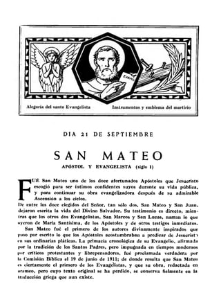 DI A 21 DE S E P T I EMB R E 
SA N MA T E O 
APÓSTOL Y EVANGELISTA (siglo I) 
FUÉ San Mateo uno de los doce afortunados Apóstoles que Jesucristo 
escogió para ser íntimos confidentes suyos durante su vida pública, 
y para continuar su obra evangelizadora después de su admirable 
Ascensión a los cielos. 
I)c entre los doce elegidos del Señor, tan sólo dos, San Mateo y San Juan, 
dejaron escrita la vida del Divino Salvador. Su testimonio es directo, mien­tras 
que los otros dos Evangelistas, San Marcos y San Lucas, narran lo que 
oyeron de María Santísima, de los Apóstoles y de otros testigos inmediatos. 
San Mateo fué el primero de los autores divinamente inspirados que 
puso por escrito lo que los Apóstoles acostumbraban a predicar de Jesucristo 
«•u sus ordinarias pláticas. La primacía cronológica de su Evangelio, afirmada 
por la tradición de los Santos Padres, pero impugnada en tiempos modernos 
por críticos protestantes y librepensadores, fué proclamada verdadera por 
Iii Comisión Bíblica el 19 de junio de 1911; de donde resulta que San Mateo 
«■s ciertamente el primero de los Evangelistas, y que su obra, redactada en 
iinimeo, pero cuyo texto original se ha perdido, se conserva fielmente en la 
traducción griega que aun existe. 
 