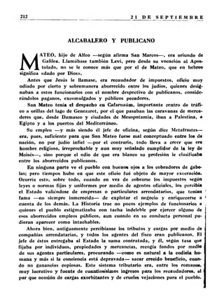 ALCABALERO Y PUBLICANO 
MATEO, hijo de Alfeo —según afirma San Marcos—, era oriundo de 
Galilea. Llamábase también Leví, pero desde su vocación al Apos­tolado, 
no se le conoce más que por el de Mateo, que en hebreo 
significa «dado por Dios». 
Antes que Jesús le llamase, era recaudador de impuestos, oficio muy 
odiado por cierto y sobremanera aborrecido entre los judíos, quienes desig­naban 
a estos funcionarios con el nombre despectivo de publícanos, conside­rándolos 
paganos, excomulgados y públicos pecadores. 
San Mateo tenía el despacho en Cafarnaúm, importante centro de tráfi­co 
a orillas del lago de Genezaret, por el que pasaban las caravanas de merca­deres 
que, desde Damasco y ciudades de Mesopotamia, iban a Palestina, a 
Egipto y a los puertos del Mediterráneo. 
Su empleo —y más siendo él jefe de oficina, según dice Metafrastes— 
era, pues, suficiente para que San Mateo fuese mal conceptuado entre los de 
nación, no por judío infiel —por el contrario, todo lleva a creer que era 
hombre religioso, irreprochable y aun muy señalado cumplidor de la ley de 
Moisés—, sino porque el odio de que era blanco su profesión le clasificaba 
entre los aborrecidos publícanos. 
En ninguna parte ve el pueblo con buenos ojos a los cobradores de gabe­las; 
pero tiempos hubo en que este oficio fué objeto de mayor execración. 
Ocurría esto, sobre todo, cuando en vez de cobrarse los impuestos según 
leyes o normas fijas y uniformes por medio de agentes oficiales, los percibía 
el Estado valiéndose de empresas o particulares arrendatarios, que tenían 
fama —no siempre inmerecida— de explotar el negocio y enriquecerse a 
cuenta de los demás. La Historia trae no pocos ejemplos de funcionarios a 
quienes el pueblo estigmatizaba con tacha indeleble por ejercer alguno de 
esos aborrecidos empleos públicos, aun cuando en su conducta personal pu­dieran 
aparecer como intachables. 
Ahora bien, antiguamente percibíanse los tributos y cargas por medio de 
compañías arrendatarias, y todos los agentes del fisco eran publícanos. El 
jefe de éstos entregaba al Estado la suma contratada, y él, según tasa que 
fijaba por individuos, propiedades y mercancías, recogía fondos por medio 
de sus agentes particulares, procurando —como es natural a la codicia hu­mana 
y más si la conciencia está depravada— sacar crecido beneficio, cuan­do 
no ganancias copiosas. Este sistema tributario era, entre los romano*, 
muy lucrativo y fuente de cuantiosísimos ingresos para los recaudadores, ut 
par que ocasión de cargas exorbitantes y de crueles vejaciones para el pueblo. 
 