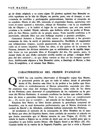 ¿o de dicho original; y es como sigue: El glorioso apóstol San Bernabé re­cibió 
sepultura en la isla de Chipre, su patria; pero, con el tiempo, a con­secuencia 
de terribles y prolongadas persecuciones, borróse el recuerdo de 
hu sepulcro. Hacia el año 485, reinando el emperador Zenón, aparecióse tres 
veces el santo apóstol a Antemio, obispo de Salamina —en la ya nombrada 
isla de Chipre— , y le indicó el lugar de su sepultura, que era una cueva 
próxima a la ciudad. Díjole, además, que hallaría sobre su pecho el Evan­gelio 
de San Mateo, escrito de su propia mano. Todo sucedió conforme a lo 
ununciado, obrando Dios con este hallazgo muchos y grandes prodigios. 
Comunicó Artemio a Zenón el feliz suceso y. accediendo a las grandes 
instancias de éste, le envió el precioso manuscrito. Recibiólo el emperador 
con religiosísimo respeto, mandó guarnecerlo de láminas de oro y conser­varlo 
en el tesoro imperial. Todos los años, el día quinto de la semana de 
Pascua, durante los divinos misterios que se celebraban en la capilla impe­rial, 
leíase en tan preciado libro el Evangelio del día. No queda, pues, la 
menor duda de que dicho ejemplar estaba escrito en griego —lengua litúr­gica 
del rito oriental— , ni que dicha versión se hizo en los tiempos apostó­licos. 
Atribúyenla algunos a San Bernabé; otros, a Santiago el Menor, a San 
Juan Evangelista, o al mismo San Mateo. 
CARACTERÍSTICAS DEL PRIMER EVANGELIO 
QUIEN lea con espíritu observador el Evangelio según San Mateo, 
se percatará pronto de que en todo el relato, desde el principio 
hasta el fin, domina una idea: la de probar a los judíos que Jesu­cristo 
es verdaderamente el Mesías prometido, esperado por ellos. 
De continuo trae citas del Antiguo Testamento, sobre todo de los libros 
de los Profetas, para demostar el cumplimiento de los vaticinios en la per­sona 
del Divino Redentor. A menudo confirma los hechos que refiere valién­dose 
de éstas o parecidas fórmulas: Todo lo cual se hizo en cumplimiento 
de..., De suerte que se cump lió..., tal oráculo de las Sagradas Escrituras. 
Empieza San Mateo su libro dando primero la genealogía temporal de 
Jesucristo, con la cual demuestra perfectamente que el Mesías desciende en 
verdad de David y de Abrahán, conforme habían anunciado los Profetas. 
Al revelamos el misterio de la concepción de Dios Hombre en el seno 
de María por obra del Espíritu Santo, tiene cuidado de recordar el oráculo en 
que Isaías anunciaba que el Mesías nacería de una Virgen (I, 22-23). Al 
referir la huida a Egipto no se olvida de decir que así se realizó para que se 
cumpliese lo que había escrito Oseas: «De Egipto llamé a mi Hijo» (II , 15). 
Cuando habla de la vuelta de la Sagrada Familia, que fué a vivir a Nazaret 
 