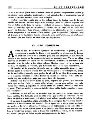 y se la devolvía junto con el salario. Con los pobres vergonzantes, presos y 
enfermos, tenía entrañas maternales, y tal misericordia y compasión, que el 
Señor la premió muchas veces con milagros. 
Había repartido cierto día a los pobres toda la harina que le habían 
traído del molino, cuando llegó otro mendigo; pero las criadas dijeron que 
ya se había dado toda la harina. «Volved al granero, hijas, por amor de 
Dios, y barredlo; que no permitirá el Señor que se vaya de mi casa este 
pobre sin limosna». Las criadas obedecieron y, admiradas al ver el granero 
lleno, empezaron a dar voces. «Pero, señora, ¿qué ha pasado? ¡Dejamos vacío 
el granero y lo hallamos lleno!» Diciendo esto prorrumpieron en alabanzas 
al Señor, que tan liberal se mostraba con los pobres. 
EL NIÑO LIMOSNERO 
Avista de tan maravillosos ejemplos de misericordia y piedad, y pre­venido 
con la gracia de Dios, creció también en el corazón de Tomás 
la cristiana virtud de la caridad para con los prójimos, y aun excedió 
mucho a sus padres en la misericordia con los menesterosos. Ya en su niñez 
mereció el nombre de Padre de los necesitados. Llevaba su almuerzo a la 
escuela, y se lo daba a los niños pobres. Muchas veces volvía a casa sin 
medias, ni zapatos, ni vestido, por habérselo dado a los que encontraba. 
Si llegaba algún mendigo después que se había repartido todo el pan, 
Tomás pedía a su madre que le diese la ración que a él le correspondía, como 
así lo hacía ella a menudo para probar la virtud de su hijo. Pero otras veces 
se lo negaba; entonces le pedía Tomás su ración de comida corno para co­merla 
con sus amiguitos, pero era para darla de limosna. 
Estando un día su madre fuera de casa, llegaron seis pobres. No hallando 
nada que darles, fuese el santo niño adonde estaba una gallina con seis 
pollos que criaba, y repartió los pollos entre los pobres, dando a cada uno 
el suyo. Vino su madre, y preguntándole cómo había hecho aquello, respon­dió 
sonriendo: 
—Señora, no me sufrían las entrañas que los pobres se fuesen como ha­bían 
venido. No hallando pan ni otra cosa que darles de limosna, les he 
dado un pollito a cada uno, y si viniera otro pobre, pensaba darle la gallina. 
Si en casa le regalaban algún dinerillo, iba a comprar huevos y los llevaba 
corriendo a los enfermos del hospital. En la época de la siega solían enviarle 
sus padres a llevar el almuerzo y comida a los segadores; y, sin que ellos lo 
echasen de ver, daba mucha parte a los pobres, que iban, como era costum­bre, 
a recoger las espigas; mas al llegar los segadores a comer, no lo echaban 
de menos, porque el Señor suplía milagrosamente la falta. 
 