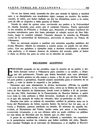 Yá en tan tierna edad, ayunaba los días que manda la Iglesia y muchos 
más, y se disciplinaba con muchísimo rigor, aunque en secreto. Su madre, 
empero, lo sabía, por haber hallado un día las disciplinas junto a la cama, 
pero de ello se alegraba y daba gracias al Señor. 
Siendo de edad de quince años, enviáronle sus padres a la Universidad 
de Alcalá, fundada poco antes por el cardenal Cisneros. Tanto aprovechó 
en los estudios de Filosofía y Teología que, buscando el insigne Cardenal los 
mejores estudiantes para dar buen principio al colegio mayor de San Ilde­fonso, 
luego le nombró colegial. Vacando después la cátedra de Filosofía 
moral de la universidad de Salamanca, proveyóla el claustro en Tomás de 
Villanueva. 
Pero ya entonces empezó a meditar con atención aquellas palabras del 
divino Maestro: «Quien no renuncia a cuanto posee, no puede ser mi discí­pulo 
». Con sus palabras y ejemplos trajo a muchos estudiantes a abrazar 
vida perfecta, y él mismo, deseoso de retirarse del mundo, pidió al Señor 
It- diese su divina luz para no errar en la elección de estado. 
RELIGIOSO AGUSTINO 
ESTANDO ocupado en los estudios, supo la muerte de su padre; y así, 
fuéle forzado volver a Villanueva para consolar a su madre, y dispo­ner 
del patrimonio. Viendo que había heredado una casa principal, 
rogó a su madre pusiese en ella camas y ropas, a fin de que sirviese de hospi­tal 
para pobres y peregrinos. Guardó cuanto necesitaba para el sustento de su 
madre, y todo lo demás lo repartió a los pobres. 
Entonces oyó más claramente la divina invitación: «Olvida tu pueblo 
y la casa de tu padre». A los veintiocho años, entró en la Orden de los Ermi­taños 
de San Agustín de Salamanca, donde tomó el hábito a 21 de noviem­bre 
del año 1516, festividad de la Presentación de Nuestra Señora, a quien 
tuvo toda la vida ardiente y filial devoción. Acabado el año de noviciado, 
en el que dió ejemplo de todas las virtudes, hizo su'profesión en 1517. 
Pasados tres años, se ordenó de sacerdote; celebró la primera misa en la 
fiesta del Nacimiento de Cristo nuestro Señor. Su fervor fué tal que, en el 
(■loria y Prefacio, parecía arrobado en éxtasis. El misterio de aquella fes­tividad, 
el Nacimiento del Verbo, hecho carne por amor a los hombres, 
«■iiiimovíale vivamente, y en sus últimos años no pudo celebrar en público 
lus tres misas de Navidad por los éxtasis que en ellas tenía. 
A pesar de su inclinación a la vida retirada y escondida, los superiores 
no le permitieron ocultar los talentos que había recibido del cielo. Mandá­ronle 
enseñar Teología eu el convento de Salamanca, y él explicó el Maestro 
 