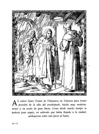 AL entrar Santo Tomás de Villanueva en Valencia para tomar 
posesión de la silla del arzobispado, hácelo muy modesta­mente 
y en noche de gran lluvia. Como desde mucho tiempo se 
padecía gran sequía, en sabiendo que había llegado a la ciudad, 
atribuyeron todos este favor al Santo. 
1 5 . - v 
 