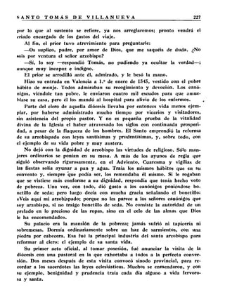 por lo que al sustento se refiere, ya nos arreglaremos; pronto vendrá el 
criado encargado de los gastos del viaje. 
Al fin, el prior tuvo atrevimiento para preguntarle: 
—Os suplico, padre, por amor de Dios, que me saquéis de duda. ¿No 
« o ís por ventura el señor arzobispo? 
—Sí, lo soy —respondió Tomás, no pudiendo ya ocultar la verdad—; 
aunque muy incapaz e indigno. 
El prior se arrodilló ante él, admirado, y le besó la mano. 
Hizo su entrada en Valencia a 1.° de enero de 1545, vestido con el pobre 
hábito de monje. Todos admiraban su recogimiento y devoción. Los canó­nigos, 
viéndole tan pobre, le enviaron cuatro mil escudos para que amue­blase 
su casa, pero él los mandó al hospital para alivio de los enfermos. 
Parte del clero de aquella diócesis llevaba por entonces vida menos ejem­plar, 
por haberse administrado mucho tiempo por vicarios y visitadores, 
sin asistencia del propio pastor. Y no es pequeña prueba de la vitalidad 
divina de la Iglesia el haber atravesado los siglos con continuada prosperi­dad, 
a pesar de la flaqueza de los hombres. El Santo emprendió la reforma 
de su arzobispado con leyes santísimas y prudentísimas, y, sobre todo, con 
el ejemplo de su vida pobre y muy austera. 
No dejó con la dignidad de arzobispo las virtudes de religioso. Sólo man­jares 
ordinarios se ponían en su mesa. A más de los ayunos de regla que 
siguió observando rigurosamente, en el Adviento, Cuaresma y vigilias de 
las fiestas solía ayunar a pan y agua. Traía los mismos hábitos que en su 
convento y, siempre que podía ser, los remendaba él mismo. Si le rogaban 
que se vistiese más conforme a su dignidad, respondía que tenía hecho voto 
de pobreza. Una vez, con todo, dió gusto a los canónigos poniéndose bo­netillo 
de seda; pero luego decía con mucha gracia señalando el bonetillo: 
«Veis aquí mi arzobispado; porque no les parece a los señores canónigos que 
soy arzobispo, si no traigo bonetillo de seda. No consiste la autoridad de un 
prelado en lo precioso de las ropas, sino en el celo de las almas que Dios 
le ha encomendado». 
Su palacio era la mansión de la pobreza; jamás sufrió ni tapicería ni 
sobremesas. Dormía ordinariamente sobre un haz de sarmientos, con una 
piedra por cabecera. Esa fué la principal industria del santo arzobispo para 
reformar al clero: el ejemplo de su santa vida. 
Su primer acto oficial, al tomar posesión, fué anunciar la visita de la 
diócesis con una pastoral en la que exhortaba a todos a la perfecta conver­sión. 
Dos meses después de esta visita convocó sínodo provincial, para re­cordar 
a los sacerdotes las leyes eclesiásticas. Muchos se enmendaron, y con 
su ejemplo, benignidad y prudencia traía cada día alguno a vida fervoro­sa 
y santa. 
 