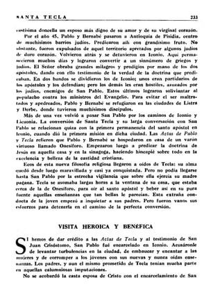 ■ Hitísima doncella un esposo más digno de su amor y de su virginal corazón. 
I’or el año 45, Pablo y Bernabé pasaron a Antioquía de Pisidia, centro 
«le muchísimos barrios judíos. Predicaron ailí con grandísimo fruto. No 
obstante, fueron expulsados de aquel territorio apretados por algunos judíos 
ilr duro corazón. Volvieron atrás y se detuvieron en Iconio. Aquí perma­necieron 
muchos días y lograron convertir a un sinnúmero de griegos y 
ludios. El Señor obraba grandes milagros y prodigios por mano de los dos 
iipostóles, dando con ello testimonio de la verdad de la doctrina que predi­caban. 
En dos bandos se dividieron los de Iconio; unos eran partidarios de 
tos apóstoles y los defendían; pero los demás les eran hostiles, azuzados por 
los judíos, enemigos de San Pablo. Estos últimos lograron soliviantar al 
populacho contra los ministros del Evangelio. Para evitar el ser maltra­tólos 
y apedreados, Pablo y Bernabé se refugiaron en las ciudades de Listra 
y l)erbe, donde tuvieron muchísimos discípulos. 
Más de una vez volvió a pasar San Pablo por los caminos de Iconio y 
l.icaonia. La conversión de Santa Tecla y su larga conversación con San 
l’ablo se relacionan quiza con la primera permanencia del santo apóstol en 
Iconio, cuando dió la primera misión en dicha ciudad. Las Actas de Pablo 
V Tecla refieren que Pablo y Bernabé se hospedaron en casa de un varón 
virtuoso llamado Onesíforo. Empezaron luego a predicar la doctrina de 
Jesús en aquella casa y en la sinagoga, haciendo hincapié sobre todo en la 
excelencia y belleza de la castidad cristiana. 
Ecos de esta nueva filosofía religiosa llegaron a oídos de Tecla: su alma 
quedó desde luego maravillada y casi ya conquistada. Pero no podía llegarse 
hasta San Pablo por la estrecha vigilancia que sobre ella ejercía su madre 
pagana. Tecla se asomaba largas horas a la ventana de su casa, que estaba 
cerca de la de Onesíforo, para oír al santo apóstol y beber así en su pura 
fuente aquellas enseñanzas que tan bellas le parecían. Esta extraña con­ducta 
de la joven empezó a inquietar a sus padres. Pero fueron vanos sus 
esfuerzos para detenerla en el camino de la perfecta conversión. 
VISITA HEROICA Y BENÉFICA 
I hemos de dar crédito a las Actas de Tecla y al testimonio de San 
Juan Crisóstomo, San Pablo fué encarcelado en Iconio. Acusáronle 
de levantar turbulencias en la ciudad, de embaucar y encantar a las 
mujeres y de corromper a los jóvenes con sus nuevas y nunca oídas ense-iianzas. 
Los padres, y aun el mismo prometido de Tecla tenían mucha parte 
en aquellas calumniosas imputaciones. 
No se acobardó la casta esposa de Cristo con el encarcelamiento de San 
 