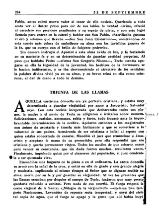 Pablo, antes cobró nuevo valor al tener de ello noticia. Queriendo a toda 
costa ver al ilustre preso para oír de sus labios la verdad divina, ofreció 
al carcelero sus preciosos pendientes y su espejo de plata, y con esto logró 
licencia para entrar en la cárcel y hablar con San Pablo. «Sacrificaba gustosa 
el oro y adornos que llevaba —dice San Juan Crisóstomo— , mostrándose de 
esta suerte más celosa de embellecer su alma con las invisibles gracias de 
la fe, que su cuerpo con el brillo de fulgente pedrería». 
Sin demora instruyó el Apóstol a esta alma ávida de luz, y la fortaleció 
en su naciente fe y en su determinación de guardar castidad perpetua. Al 
paso que hablaba Pedro —afirma San Gregorio Niseno— , Tecla «sentía apa­garse 
en ella la fogosidad de la juventud, los hechizos de la hermosura se 
le hacían indiferentes, y se iba desvaneciendo el atractivo de los sentidos: 
la palabra divina vivió ya en su alma, y en breve reinó en ella como sobe­rana, 
al dar de mano a todo lo demás». 
TRIUNFA DE LAS LLAMAS 
AQUELLA castísima doncella era ya perfecta cristiana, y estaba muy 
determinada a guardar virginidad por amor a Jesucristo, Salvador 
suyo. Con esta noticia inesperada que desbarataba todos sus pla­nes, 
la madre y el novio de Tecla se afligieron e irritaron sobre manera. J 
Solicitaciones, caricias, amenazas, rabia y furor, todo fracasó ante la inque-J 
brantable determinación de la neófita. Apelaron entonces a los magistrados 
con ánimo de asustarla y traerla más fácilmente a que se sometiese a la ' 
voluntad de sus padres. Acusáronla de ser cristiana e infiel al esposo con : 
quien estaba concertada de casarse. Mandóle el juez que renunciase a Jesu­cristo 
y aceptase la mano de su prometido; pero ella respondió que era 
cristiana y quería permanecer virgen. Todos los medios de que echaron mano 
para vencer su constancia, que sin duda fueron muchos, resultaron vanos. ' 
Finalmente, impulsado quizá por el clamoreo del populacho, el juez condenó- 
§ la a ser quemada viva. 
Encendióse una hoguera en la plaza o en el anfiteatro. La santa doncella 
se armó con la señal de la cruz, y entró en ella de grado y con grande alegría 
y modestia, suplicando al mismo tiempo al Señor que se dignase recibir su 
alma: moría por su fe y por guardar su virginidad. Al ver los presentes que 
las llamas cercaban por doquier el cuerpo de Tecla, juzgaron que muy presto 
quedaría reducido a cenizas. Pero nada de eso ocurrió. El fuego respetó la 
carne virginal de la Santa: «¡Milagro de la virginidad!» —exclama San Gre­gorio 
Nacianceno. Levantóse de repente recia tempestad, y cayó del cielo 
tal copia de agua, que el fuego se apagó y la gente que allí había huyó 
 