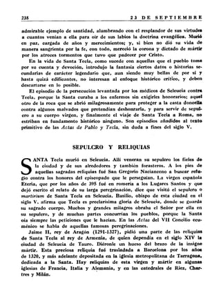 admirable ejemplo de santidad, alumbrando con el resplandor de sus virtudes 
a cuantos venían a ella para oír de sus labios la doctrina evangélica. Murió 
en paz, cargada de años y merecimientos; y, si bien no dió su vida de 
manera sangrienta por la fe, con todo, mereció la corona y dictado de mártir 
por los atroces tormentos que tuvo que padecer por Cristo. 
En la vida de Santa Tecla, como sucede con aquellas que el pueblo toma 
por su cuenta y devoción, introdujo la fantasía ciertos datos o historias se­cundarias 
de carácter legendario que, aun siendo muy bellas de por sí y 
hasta quizá edificantes, no interesan al enfoque histórico crítico, y deben 
descartarse en lo posible. 
El episodio de la persecución levantada por los médicos de Seleucia contra 
Tecla, porque la Santa curaba a los enfermos sin exigirles honorarios; aquel 
otro de la roca que se abrió milagrosamente para proteger a la casta doncella 
contra algunos malvados que pretendían deshonrarla, y para servir de sepul­cro 
a su cuerpo virgen, y finalmente el viaje de Santa Tecla a Roma, no 
estriban en fundamento histórico ninguno. Son episodios añadidos al texto 
primitivo de las Actas de Pab lo y Tecla, sin duda a fines del siglo V. 
SEPULCRO Y RELIQUIAS 
SANTA Tecla murió en Seleucia. Allí veneran su sepulcro los fieles de 
la ciudad y de sus alrededores y también forasteros. A los pies de 
aquellas sagradas reliquias fué San Gregorio Nacianceno a buscar refu­gio 
contra los honores del episcopado que le perseguían. La virgen española 
Eteria, que por los años de 395 fué en romería a los Lugares Santos y que 
dejó escrito el relato de su larga peregrinación, dice que visitó el sepulcro o 
martirium de Santa Tecla en Seleucia. Basilio, obispo de esta ciudad en el 
siglo V, afirma que Tecla es preclarísima gloria de Seleucia, donde se guarda 
su sagrado cuerpo. Muchos y grandes milagros obraba el Señor por ella en 
su sepulcro, y de muchas partes concurrían los pueblos, porque la Santa 
oía siempre las peticiones que le hacían. En las Actas del V II Concilio ecu­ménico 
se habla de aquellas famosas peregrinaciones. 
Jaime II, rey de Aragón (1291-1327), pidió una parte de las reliquias 
de Santa Tecla al rey de Armenia, de quien dependía en el siglo X IV la 
ciudad de Seleucia de Tauro. Diéronle un hueso del brazo de la insigne 
mártir. Esta preciosa reliquia fué trasladada a Barcelona por los años 
de 1320, y más adelante depositada en la iglesia metropolitana de Tarragona, 
dedicada a la Santa. Hay reliquias de esta virgen y mártir en algunas 
iglesias de Francia, Italia y Alemania, y en las catedrales de Riez, Char-tres 
y Milán. 
 