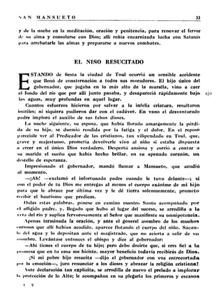 y tic la noche en la meditación, oración y penitencia, p a ra renovar el fervor 
tic su alma y consolarse con Dios; allí reñía encarnizada lucha con Satanás 
l>.ira arrebatarle las almas y prepararse a nuevos combates. 
EL NIÑO RESUCITADO 
ESTANDO de fiesta la ciudad de Toul ocurrió un sensible accidente 
que llenó de consternación a todos sus moradores. El hijo único del 
gobernador, que jugaba en lo más alto de la muralla, vino a caer 
ti I fondo del río que por allí junto pasaba, y desapareció rápidamente bajo 
lus aguas, muy profundas en aquel lugar. 
Cuantos esfuerzos hicieron por salvar a la infeliz criatura, resultaron 
inútiles; ni siquiera pudieron dar con el cadáver. En vano el desventurado 
pudre imploró el auxilio de sus falsos dioses. 
I.a noche siguiente, su esposa, que había llorado amargamente la pérdi­da 
de su hijo, se durmió rendida por la fatiga y el dolor. En el reposo 
p.irecióle ver al Predicador de las cristianos, tan vilipendado en Toul, que, 
grave y majestuoso, prometía devolverle vivo al niño si estaba dispuesta 
ii creer en el único Dios verdadero. Despertó ansiosa y corrió a contar a 
su marido el sueño que había hecho brillar, en su apenado corazón, un 
ili-stello de esperanza. 
Impresionado el gobernador, mandó llamar a Mansueto, que acudió 
al momento. 
—¡Ah! -—exclamó el infortunado padre cuando le tuvo delante—; si 
con el poder de tu Dios me entregas al menos el cuerpo exánime de mi hijo 
para que le abrace por última vez y le dé tierra solemnemente, prometo 
recibir el bautismo que predicas. 
Oídas estas palabras, púnese en camino nuestro Santo acompañado p o r 
« I afligido padre, y. llegado que hubo al lugar del suceso, se arrodilla a la 
cra del río y suplica fervorosamente al Señor que manifieste su omnipotencia. 
Apenas terminada la oración, y ante el general asombro de los muchos 
curiosos que allí habían acudido, aparece flotando el cuerpo del niño. Sácan- 
!<■ «Id agua y lo depositan ante el magistrado, que no acierta a salir de s u 
.■Mimbro. Levántase entonces el obispo y dice al gobernador: 
—Ahí tienes el cuerpo de tu hijo; pero debo decirte que, si eres fiel a la 
iMimiesa que en tu casa me hiciste, mayor beneficio todavía recibirás de Dios. 
¡Si mi pobre hijo resucita —dijo el gobernador con voz en tre co rta d a 
!••>• la emoción—, juro renunciar a los dioses y abrazar la religión cristian a ! 
Vnte declaración tan explícita, se arrodilla de nuevo el prelado a im p lo ra r 
•■i protección de lo Alto; le acompañan en su plegaria los primeros y esca sos 
i v 
 