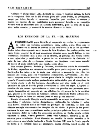 Confuso y avergonzado, Aba disimuló su cólera y resolvió aplazar la hora 
de la venganza. Dios no le dió tiempo para ello, pues Pedro, su predecesor, 
creyó que había llegado el momento favorable para recobrar la corona y 
reunió las huestes de sus partidarios para presentar batalla a su enemigo. 
Salióle Aba al encuentro con un ejército formidable, pero la hora de la jus­ticia 
había sonado, y encontró la muerte durante la lucha. 
LOS ENEMIGOS DE LA FE. — EL MARTIRIO 
APROXIMÁBASE para Gerardo el momento de recibir la recompensa 
de todos sus trabajos apostólicos; pero, antes, quiso Dios que se 
unieran en su frente la corona de los confesores y la de los mártires. 
Pedro había sido repuesto en el trono de San Esteban. Su pueblo podía, con 
justo título, esperar de él una conversión sincera; pero quedó fallido en sus 
esperanzas. Hundido más y más en el abismo, el príncipe dió rienda suelta 
a sus injusticias y crueldades, a pesar de las advertencias de Gerardo. Al 
cabo de tres años de vergonzoso reinado, los húngaros resolvieron sacudir 
de nuevo el yugo intolerable que pesaba sobre ellos. 
Dos nobles jóvenes, Andrés y Leventa, desterrados desde la coronación 
de Pedro, esperaban un momento favorable para poder regresar a su patria. 
Rogáronles los señores de la corte que vinieran a compartir con ellos los 
honores del trono, pero con vergonzosas condiciones. «¿Prometéis —les dije­ron— 
emplear todas vuestras fuerzas para abolir la religión católica en el 
reino?» Prometiéronlo ambos pretendientes estimulados por el atractivo de 
la futura gloria y de los honores. Apoyábanse por otra parte en el falso 
principio de que el Estado puede acomodarse a todas las leyes. Llegados al 
término de sus deseos, apresuráronse a poner en práctica sus promesas ensa­yando 
desarraigar del corazón de sus súbditos los gérmenes de la fe católica 
que, gracias a los trabajos de Gerardo, habían producido frutos admirables. 
Parecía llegada la hora del triunfo para el mal y sus secuaces. 
Pronto el suelo de Hungría quedó convertido en campo de desolación. Los 
sacerdotes y religiosos fueron decapitados, profanadas las iglesias y, sobre 
esta tierra, fecunda hasta entonces en prodigios de santidad, se veía con 
tristeza resurgir nuevamente los templos de los ídolos. A pesar de las perse­cuciones 
de que eran promotores, ambos príncipes quisieron hacerse coronar, 
con inmenso dolor de todos los corazones católicos, en Buda, donde residía 
entonces la corte. Varios prelados, entre ellos Gerardo, salieron a su en« 
cuentro para saludarlos. Pasó Gerardo en oración la noche anterior a la 
entrevista en una iglesia dedicada a Santa Sabina. Allí, con la frente pegada 
en tierra y el corazón lleno de amargura, decía: «Señor, tened piedad de 
 