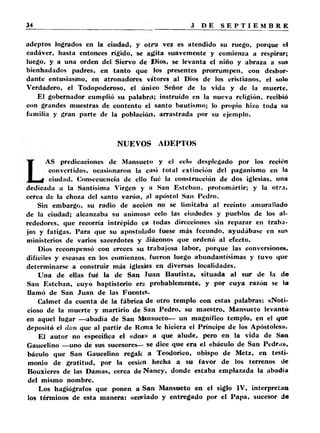 adeptos logrados en la ciudad, y o tra vez es atendido su ruego, porque el 
cadáver, hasta entonces rígido, se agita suavemente y comienza a respirar; 
luego, y a una orden del Siervo de Dios, se levanta el niño y abraza a sus 
bienhadados padres, en tanto que los presentes prorrumpen, con desbor­dante 
entusiasmo, en atronadores vítores al Dios de los cristianos, el solo 
Verdadero, el Todopoderoso, el único Señor de la vida y de la muerte. 
El gobernador cumplió su palabra; instruido en la nueva religión, recibió 
con grandes muestras de contento el santo bautismo; lo propio hizo toda su 
familia y gran parte de la población, arrastrada por su ejemplo. 
NUEVOS ADEPTOS 
AS predicaciones de Mansueto y el celo desplegado por los recién 
convertidos, ocasionaron la casi total extinción del paganismo en la 
ciudad. Consecuencia de ello fué la construcción de dos iglesias, una 
dedicada a la Santísima Virgen y a San Esteban, protomártir; y la otra, 
cerca de la choza del santo varón, :il apóstol San Pedro. 
Sin embargo, su radio de acción no se limitaba al recinto amurallado 
de la ciudad; alcanzaba su animoso celo las ciudades y pueblos de los al­rededores, 
que recorría intrépido en todas direcciones sin reparar en traba­jos 
y fatigas. Para que su apostolado fuese más fecundo, ayudábase en sus 
ministerios de varios sacerdotes y diáconos que ordenó al efecto. 
Dios recompensó con creces su trabajosa labor, porque las conversiones, 
difíciles y escasas en los comienzos, fueron luego abundantísimas y tuvo que 
determinarse a construir más iglesias en diversas localidades. 
Una de ellas fué la de San Juan Bautista, situada al sur de la de 
San Esteban, cuyo baptisterio era probablemente, y por cuya razón se la 
llamó de San Juan de las F u e n te s . 
Calmet da cuenta de la fábrica de otro templo con estas palabras: «Noti­cioso 
de la muerte y martirio de San Pedro, su maestro, Mansueto levantó 
en aquel lugar —abadía de San Mansueto— un magnífico templo, en el que 
depositó el don que al partir de Roma le hiciera el Príncipe de los Apóstoles». 
El autor no especifica el «do»» a que alude, pero en la vida de San 
Gaucelino —uno de sus sucesores— se dice que era el «báculo de San Pedrj», 
báculo que San Gaucelino regale a Teodorico, obispo de Metz, en testi­monio 
de gratitud, por la ceskn hecha a su favor de los terrenos de 
Bouxieres de las Damas, cerca de Nancy, donde estaba emplazada la abadía 
del mismo nombre. 
Los hagiógrafos que ponen a San Mansueto en el siglo IV, interpretan 
los términos de esta manera: «enviado y entregado por el Papa, sucesor de 
 