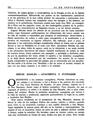 Calabria, de origen griego, y acomodábase en la liturgia al rito de la Iglesia 
constantinopolitana. Educáronle sus padres en los sentimientos caritativos 
y en las prácticas de la más sólida piedad. Su educación e instrucción cien­tífica 
y literaria fueron tan completas como los tiempos y los haberes, no 
escasos, se lo permitieron. Ocasiones tendrá más tarde fray Nilo, ya consagra­do 
a Dios con los sagrados votos, de dar irrefragables pruebas de la profun­didad 
de sus conocimientos en Sagradas Letras y en las demás ciencias. 
Ligado Nicolás desde los albores de su juventud con los lazos matrimo­niales, 
supo hermanar perfectamente las obligaciones del nuevo estado con 
la vida de oración y austeridad que integran el cristianismo. Reservábase a 
diario momentos de calma y solaz para consagrarlos a la meditación y al 
examen de conciencia en lugares solitarios. Sin embargo, poco a poco, el 
demonio y los seductores halagos mundanales dieron al traste con su primer 
fervor y con su fidelidad en el trato con Dios. Abandonó Nicolás sus ora­ciones, 
y su alma, falta de apoyo, cayó en la relajación y no pudo resistir 
a los atrayentes incentivos del placer. Cambió totalmente de rumbo la vida 
de nuestro joven, hasta entonces tan ejemplar, y principió a deslizarse rápi­do 
por la pendiente del vicio; olvidó el espíritu y las máximas evangélicas, 
y se dejó llevar únicamente por las mundanas. La muerte de su esposa 
hízole comprender la gravedad del peligro que le amenazaba por sus pecados. 
No fué sordo a la divina voz. Decidido a dar de mano al mundo, rompió de 
una vez sus duras amarras y se retiró a la soledad. 
MONJE BASILIO. — ANACORETA Y FUNDADOR 
OBEDIENTE a los consejos evangélicos, Nicolás abandonó su casa, 
sus amigos y su fortuna, y fué a llamar a las puertas del convento 
de San Juan Bautista de Rosano. Al poco tiempo, ingresó en el 
de San Mercurio, donde tomó el hábito monástico. Poco después, sin que 
sepamos el motivo, se retiró a la abadía de San Nazario, sita a unas cinco 
leguas del anterior. Hecha la profesión monástica, consagróse por entero a 
la vida de oración y penitencia, siguiendo puntualmente la regla de su padre 
y fundador San Basilio. 
Tras nueva residencia en el monasterio de San Mercurio, deseoso de 
llevar la vida de los antiguos Padres del yermo, solicitó y obtuvo permiso 
para vivir en un eremitorio contiguo a una capilla dedicada a San Miguel. 
Aquí empleaba la mayor parte del día en la oración y contemplación. Ya 
puesto el sol, el anacoreta comía un poco de pan y algunas hierbas cocidas 
o frutas, según la estación. En invierno como en verano, cubría su cuerpo 
con una vestimenta en forma de saco, hecha con pelo de cabra. Esta túnica 
 