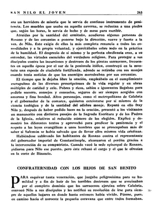 rr» un hervidero de miseria que le servía de continuo instrumento de peni-inicia. 
Los muebles que usaba en aquella caverna, se reducían a una piedra 
que, según las horas, le servía de lecho y de mesa para escribir. 
Atraídas por la santidad del ermitaño, acudieron algunas personas de 
Itosano y de las cercanías a ponerse bajo la dirección, suave y fuerte a la 
vez, de Nilo. Éste exigía de ellas la más completa renuncia a todas las co­modidades 
y a la propia voluntad, y ejercitábalas sobre todo en la práctica 
«le la humildad. El desprecio de sí mismo y la perfecta obediencia eran, a su 
entender, las virtudes esenciales del verdadero religioso. Para proteger a sus 
discípulos contra las incursiones y destrozos de los piratas sarracenos, frecuen­tes 
en aquella época por el sur de la península itálica, construyó en la mon­taña 
una especie de ciudadela fortificada, adonde se retiraba con sus monjes 
cuando tenía noticias de que los enemigos merodeaban por sus cercanías. 
El tiempo que le dejaba libre la oración, empleábalo en el cumplimiento 
escrupuloso de las diversas prescripciones de la vida regular y en obras 
múltiples de caridad y celo. Pobres y ricos, sabios e ignorantes llegaban para 
pedirle socorro, consejos y consuelos, seguros de ser siempre acogidos con 
amorosa y fina bondad. Altos personajes, como el metropolitano de Calabria 
y el gobernador de la comarca, quisieron cerciorarse por sí mismos de la 
ciencia teológica y de la santidad del célebre monje. Reparó en ello fray 
Nilo y, después de haber pedido luces en la oración, presentó a los visitantes 
un manuscrito con distintos pasajes de la Sagrada Escritura y de los Padres 
de la Iglesia, relativos al reducido número de los elegidos. Explicó y de­mostró 
los diferentes textos y aprovechó para predicar la penitencia y el 
respeto a las leyes evangélicas a unos hombres que se preocupaban más de 
súber si Salomón se había salvado que de llevar ellos mismos vida cristiana. 
Habiéndose sublevado los habitantes de Rosano contra el representante 
<!el gobernador imperial de Constantinopla, alcanzaron el perdón gracias a 
la intervención de su compatriota. Cuando vacó la sede episcopal de Rosano, 
pidieron para Nilo ese puesto, pero éste rehusó el cargo y el que le ofrecían 
en la corte de Bizancio. 
CONFRATERNIDAD CON LOS HIJOS DE SAN BENITO 
PARA esquivar tanta veneración, que juzgaba peligrosísima para su hu­mildad 
y a fin de huir de los terribles destrozos que se avecinaban 
por el completo dominio que los sarracenos ejercían sobre Calabria, 
eonvocó Nilo a sus discípulos y les notificó su resolución de irse para siem­pre 
de aquellos lugares en donde hasta entonces había vivido. Púsose, pues, 
en camino hacia el noroeste la pequeña caravana que entre todos formaban. 
 