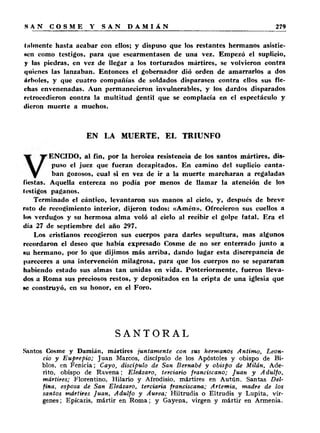 lilimente hasta acabar con ellos; y dispuso que los restantes hermanos asistie- 
»cn como testigos, para que escarmentasen de una vez. Empezó el suplicio, 
y las piedras, en vez de llegar a los torturados mártires, se volvieron contra 
quienes las lanzaban. Entonces el gobernador dió orden de amarrarlos a dos 
árboles, y que cuatro compañías de soldados disparasen contra ellos sus fle­chas 
envenenadas. Aun permanecieron invulnerables, y los dardos disparados 
retrocedieron contra la multitud gentil que se complacía en el espectáculo y 
dieron muerte a muchos. 
EN LA MUERTE, EL TRIUNFO 
ENCIDO, al fin, por la heroica resistencia de los santos mártires, dis-fiestas. 
puso el juez que fueran decapitados. En camino del suplicio canta­ban 
gozosos, cual si en vez de ir a la muerte marcharan a regaladas 
Aquella entereza no podía por menos de llamar la atención de los 
testigos paganos. 
Terminado el cántico, levantaron sus manos al cielo, y, después de breve 
ruto de recogimiento interior, dijeron todos: «Amén». Ofrecieron sus cuellos a 
los verdugos y su hermosa alma voló al cielo al recibir el golpe fatal. Era el 
día 27 de septiembre del año 297. 
Los cristianos recogieron sus cuerpos para darles sepultura, mas algunos 
recordaron el deseo que había expresado Cosme de no ser enterrado junto a 
au hermano, por lo que dijimos más arriba, dando lugar esta discrepancia de 
pareceres a una intervención milagrosa, para que los cuerpos no se separaran 
habiendo estado sus almas tan unidas en vida. Posteriormente, fueron lleva­dos 
a Roma sus preciosos restos, y depositados en la cripta de una iglesia que 
hc construyó, en su honor, en el Foro. 
SANTORAL 
Santos Cosme y Damián, mártires juntamente con sus hermanos Antimo, Leon­cio 
y Euprepio; Juan Marcos, discípulo de los Apóstoles y obispo de Bi-blos, 
en Fenicia; Cayo, discípulo de San Bernabé y obispo de Milán, Ade-rito, 
obispo de Ravena; Eleázaro, terciario franciscano; Juan y Adulfo, 
mártires; Florentino, Hilario y Afrodisio, mártires en Autún. Santas Del-fina, 
esposa de San Eleázaro, terciaria franciscana; Artemia, madre de los 
santos mártires Juan, Adulfo y Aurea; Hiltrudis o Eltrudis y Lupita, vír­genes 
; Epícaris, mártir en Rom a; y Gayena, virgen y mártir en Armenia. 
 