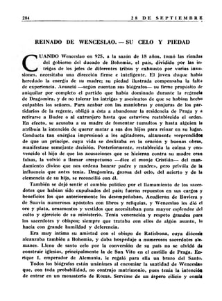 REINADO DE WENCESLAO. — SU CELO Y PIEDAD 
UANDO Wenceslao en 925, a la sazón de 18 años, tomó las rienda* 
del gobierno del ducado de Bohemia, el país, dividido por las in­trigas 
de los jefes de diferentes tribus y exhausto por varias inva- 
siones. necesitaba una dirección firme e inteligente. El joven duque habín 
heredado la energía de su madre; su piedad ilustrada compensaba la falta 
de experiencia. Anunció —según cuentan sus biógrafos— su firme propósito tic 
aniquilar por completo el partido que había dominado durante la regencia 
de Dragomira, y de no tolerar las intrigas y asesinatos de que se habían hecho 
culpables los señores. Para acabar con las maniobras y conjuras de los par­tidarios 
de la regente, obligó a ésta a abandonar la residencia de Praga y t> 
retirarse a Budec o al extranjero hasta que estuviese restablecido el orden. 
En efecto, se acusaba a su madre de fomentar tumultos y hasta alguien lo 
atribuía la intención de querer matar a sus dos hijos para reinar en su lugar. 
Conducta tan enérgica impresionó a los agitadores, altamente sorprendidoa 
de que un príncipe, cuya vida se deslizaba en la oración y buenas obra», 
manifestase semejante decisión. Posteriormente, restablecida la calma y con­vencido 
el hijo de que las acusaciones que se hicieran contra su madre eran 
falsas, la volvió a llamar «respetuoso —dice el monje Cristián— del man­damiento 
divino que nos ordena honrar padre y madre», pero privóla de la 
influencia que antes tenía. Dragomira, gozosa del celo, del acierto y de la 
clemencia de su hijo, se reconcilió con él. 
También se dejó sentir el cambio político por el llamamiento de los sacer­dotes 
que habían sido expulsados del país; fueron repuestos en sus cargos y 
beneficios los que anteriormente los desempeñaban. Acudieron de Baviera y 
de Suavia numerosos apóstoles con libros y reliquias, y Wenceslao les dió el 
oro y plata, ornamentos y vestidos que necesitaban para mayor esplendor del 
culto y ejercicio de su ministerio. Tenía veneración y respeto grandes para 
los sacerdotes y obispos; siempre que trataba con ellos de algún asunto, lo 
hacía con grande humildad y deferencia. 
Era muy íntima su amistad con el obispo de Ratisbona, cuya diócesi* 
alcanzaba también a Bohemia, y daba hospedaje a numerosos sacerdotes ale­manes. 
Lleno de santo celo por la conversión de su país no se olvidó dt 
construir iglesias, principalmente la de San Vito en el castillo de Praga. En­rique 
I, emperador de Alemania, le regaló para ella un brazo del Santo. 
Todos los biógrafos están unánimes al encomiar la santidad de Wenceslao 
que, con toda probabilidad, no contrajo matrimonio, pues tema la intención 
de entrar en un monasterio de Roma. Servíase de un áspero cilicio y comía 
 