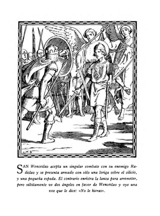 SAN Wenceslao acepta un singular combate con su enemigo Ra-dislao 
y se presenta armado con sólo una loriga sobre el cilicio, 
y una pequeña espada. El contrario enristra la lanza para arremeter, 
pero súbitamente ve dos ángeles en favor de Wenceslao y oye una 
voz que le dice: «No le hieras». 
 