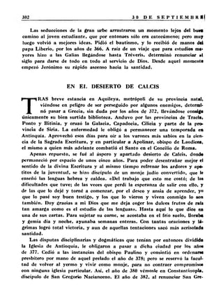 Las seducciones de la gran urbe arrastraron un momento lejos del buM 
camino al joven estudiante, que por entonoes sólo era catecúmeno; pero muy 
luego volvió a mejores ideas. Pidió el bautismo, y lo recibió de manos dal 
papa Liberio, por los años de 366. A raíz de un viaje que para estudios ma­yores 
hizo a las Galias llegándose hasta Tréveris, determinó renunciar mI 
siglo para darse de todo en todo al servicio de Dios. Desde aquel momento 
empezó Jerónimo su rápido ascenso hacia la santidad. 
EN EL DESIERTO DE CALCIS 
TRAS breve estancia en Aquileya, metrópoli de su provincia natali 
viéndose en peligro de ser perseguido por algunos enemigos, determi­nó 
pasar a Grecia, sin duda por los años de 372, llevándose consigo 
únicamente su bien surtida biblioteca. Anduvo por las provincias de Tracia, 
Ponto y Bitinia, y cruzó la Galacia, Capadocia, Cilicia y parte de la pro­vincia 
de Siria. La enfermedad le obligó a permanecer una temporada en 
Antioquía. Aprovechó esos días para oír a los varones más sabios en la cien­cia 
de la Sagrada Escritura, y en particular a Apolinar, obispo de Laodieea, 
el mismo a quien más adelante combatió el Santo en el Concilio de Roma. 
Apenas repuesto, se fué al áspero y apartado desierto de Caléis, dond* 
permaneció por espacio de unos cinco años. Para poder desentrañar mejor el 
sentido de la divina Escritura y al mismo tiempo refrenar los ardores y ape­titos 
de la juventud, se hizo discípulo de un monje judío convertido, que le 
enseñó las lenguas hebrea y caldea. «Del trabajo que esto me costó; de la» 
dificultades que tuve; de las veces que perdí la esperanza de salir con ello, y 
de las que lo dejé y torné a comenzar, por el deseo y ansia de aprender, y» 
que lo pasé soy buen testigo, y los que lo vieron y viven conmigo lo son 
también. Doy gracias a mi Dios que me deja coger los dulces frutos de rali 
tan amarga como es el estudio de las lenguas». Hasta aquí lo que dice en 
una de sus cartas. Para sujetar su carne, se acostaba en el frío suelo, lloraba 
y gemía día y noche, ayunaba semanas enteras. Con tantas oraciones y lá­grimas 
logró total victoria, y aun de aquellas tentaciones sacó más acrisolada 
santidad. 
Las disputas disciplinarias y dogmáticas que tenían por entonces dividida 
la Iglesia de Antioquía, le obligaron a pasar a dicha ciudad por los año* 
de 377. Cedió a las instancias del obispo Paulino y consintió en ordenara* 
presbítero por mano de aquel prelado el año de 378; pero se reservó la facul­tad 
de volver al yermo y vivir como monje, para no contraer compromiso» 
con ninguna iglesia particular. Así, el año de 380 vérnosle en Constantinopla, 
discípulo de San Gregorio Nacianceno. El año de 382, al renunciar San Gre- 
 