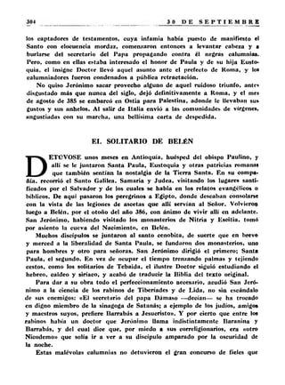los captadores de testamentos, cuya infamia había puesto de manifiesto el 
Santo con elocuencia mordaz, comenzaron entonces a levantar cabeza y ■ 
burlarse del secretario del Papa propagando contra él negras calumnias. 
Pero, como en ellas estaba interesado el honor de Paula y de su hija Eusto-quia, 
el insigne Doctor llevó aquel asunto ante el prefecto de Roma, y los 
calumniadores fueron condenados a pública retractación. 
No quiso Jerónimo sacar provecho alguno de aquel ruidoso triunfo, antes 
disgustado más que nunca del siglo, dejó definitivamente a Roma, y el me* 
de agosto de 385 se embarcó en Ostia para Palestina, adonde le llevaban su» 
gustos y sus anhelos. Al salir de Italia envió a las comunidades de vírgenes, 
angustiadas con su marcha, una bellísima carta de despedida. 
EL SOLITARIO DE BELÉN 
DETÜVOSE unos meses en Antioquía, huésped del obispo Paulino, y 
allí se le juntaron Santa Paula, Eustoquia y otras patricias romanas 
que también sentían la nostalgia de la Tierra Santa. En su compa­ñía, 
recorrió el Santo Galilea, Samaría y Judea, visitando los lugares santi­ficados 
por el Salvador y de los cuales se habla en los relatos evangélicos o 
bíblicos. De aquí pasaron los peregrinos a Egipto, donde deseaban consolarse 
con la vista de las legiones de ascetas que allí servían al Señor. Volvieron 
luego a Belén, por el otoño del año 386, con ánimo de vivir allí en adelante. 
San Jerónimo, habiendo visitado los monasterios de Nitria y Escitia, tomó 
por asiento la cueva del Nacimiento, en Belcn. 
Muchos discípulos se juntaron al santo cenobita, de suerte que en breve 
y merced a la liberalidad de Santa Paula, se fundaron dos monasterios, uno 
para hombres y otro para señoras. San Jerónimo dirigió el primero; Santa 
Paula, el segundo. En vez de ocupar el tiempo trenzando palmas y tejiendo 
cestos, como los solitarios de Tebaida, el ilustre Doctor siguió estudiando el 
hebreo, caldeo y siríaco, y acabó de traducir la Biblia del texto original. 
Para dar a su obra todo el perfeccionamiento necesario, acudió San Jeró­nimo 
a la ciencia de los rabinos de Tiberíades y de Lida, no sin escándalo 
de sus enemigos: «El secretario del papa Dámaso —decían— se ha trocado 
en digno miembro de la sinagoga de Satanás; a ejemplo de los judíos, amigos 
y maestros suyos, prefiere Barrabás a Jesucristo». Y por cierto que entre los 
rabinos había un doctor que Jerónimo llama indistintamente Baranina y 
Barrabás, y del cual dice que, por miedo a sus correligionarios, era «otro 
Nicodemo» que solía ir a ver a su discípulo amparado por la oscuridad de 
la noche. 
Estas malévolas calumnias no detuvieron el gran concurso de fieles que 
 