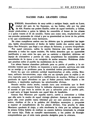 NACIDO PARA GRANDES COSAS 
REMIGIO, descendiente de muy noble y antiguo linaje, nació en Laon, 
ciudad del país de los Suesones, en las Galias, allá por los años 
de 436. Fueron sus padres Emilio, señor de aquel territorio, y Celina, 
mujer piadosísima a quien la Iglesia ha concedido el honor de los altares 
y a quien venera el 21 de octubre. Tanto uno como otra, resplandecían por 
sus prendas personales de virtud y por su generosidad en favor de los pobres, 
a ios que consideraban como hermanos. 
De cómo cumplieron ambos con los deberes que la paternidad les impo­nía, 
habla elocuentemente el hecho de haber tenido dos santos entre sus 
hijos: San Principio, que llegó a ser obispo de Soissons, y nuestro biografiado. 
Por aquel entonces, sufría la nación francesa una ruina moral que 
abarcaba a todas las capas sociales. No había desorden que no apareciera 
justificado; y aun entre los que, por su carácter o dignidad, debieran ser 
espejo de costumbres y pureza de vida, aceptábanse los escándalos como 
necesidades de la época o en categoría de males menores. Hubiérase dicho 
que pesaban sobre el pueblo las maldiciones de lo Alto. 
Las almas buenas clamaban pidiendo para su patria el perdón y la en­mienda; 
temían que el Señor, en respuesta a tanto pecado, apretara aún más 
en su castigo y se perdieran para la eternidad tantos prevaricadores. 
Entre los que con ardiente caridad importunaban al cielo, estaba Mon­tano, 
solitario fervorosísimo, cuya vida era un ejemplo para la región y un 
vivo reproche para la perversidad o indiferencia de muchos. Dolíase el santo 
penitente de aquel abandono en que el Señor parecía haber dejado a los 
hombres, e imploraba suplicante las misericordias divinas. 
Orando estaba cierta noche, cuando tuvo una revelación que le llenó 
de consuelo. Dios nuestro Señor le indicaba claramente que pronto vendría 
al mundo el que traía la misión de paz y salvación para el pueblo galo, 
y cuál sería el hogar honrado con aquel hijo de bendición. 
Gozoso San Montano por aquella nueva, corrió a comunicar a Celina 
que ella sería la madre de aquel vástago glorioso. Aunque de momento no 
quiso ella creer posible tanta felicidad por ser casi ancianos ambos con­sortes, 
rindióse al fin a la palabra del fidedigno mensajero y preparóse 
a esperar el cumplimiento de los planes divinos. Una prueba le daba 
Montano: quedaría él ciego, y sólo recobraría la vista por un milagro que 
la misma Celina habría de realizar en cuanto hubiera terminado la crianza 
del nuevo hijo. Todo se cumplió exactamente, y los padres de Remigio 
comprendieron que el cielo tenía grandes designios para la criatura. 
 