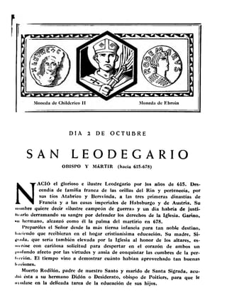 Moneda de Childerieo II Moneda de Ebroin 
DIA 2 DE O C T U B R E 
SAN L E O D E G A R I O 
OBISPO Y MARTIR (hacia 615-678) 
NACIÓ el glorioso e ilustre Leodegario por los años de 615. Des­cendía 
de familia franca de las orillas del Rin y pertenecía, por 
sus tíos Atabrico y Bersvinda, a las tres primeras dinastías de 
Francia y a las casas imperiales de Habsburgo y de Austria. Su 
nombre quiere decir «ilustre campeón de guerra» y un día habría de justi-lii 
nrlo derramando su sangre por defender los derechos de la Iglesia. Carino, 
»n hermano, alcanzó como él la palma del martirio en 678. 
Preparóles el Señor desde la más tierna infancia para tan noble destino, 
li'iricndo que recibieran en el hogar cristianísima educación. Su madre, Si- 
Uniilu, que sería también elevada por la Iglesia al honor de los altares, es-imTÓse 
con cariñosa solicitud para despertar en el corazón de ambos un 
inofiindo afecto por las virtudes y ansia de conquistar las cumbres de la per- 
Irri'ión. El tiempo vino a demostrar cuánto habían aprovechado tan buenas 
li coiones. 
Muerto Rodilón, padre de nuestro Santo y marido de Santa Sigrada, acu-ilió 
ésta a su hermano Didón o Desiderato, obispo de Poitiers, para que le 
m udase en la delicada tarea de la educación de sus hijos. 
 