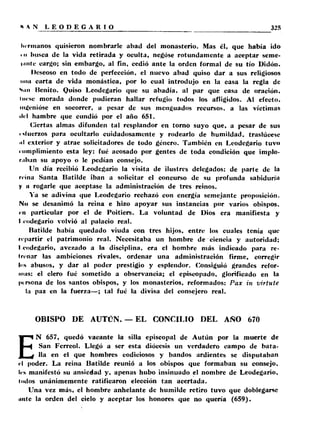 hermanos quisieron nombrarle abad del monasterio. Mas él, que había ido 
• ii busca de la vida retirada y oculta, negóse rotundamente a aceptar seme-l. 
intc cargo; sin embargo, al fin, cedió ante la orden formal de su tío Didón. 
Deseoso en todo de perfección, el nuevo abad quiso dar a sus religiosos 
nuil carta de vida monástica, por lo cual introdujo en la casa la regla de 
Sun Benito. Quiso Leodegario que su abadía, al par que casa de oración, 
Itiesc morada donde pudieran hallar refugio todos los afligidos. Al efecto, 
ingenióse en socorrer, a pesar de sus menguados recursos, a las víctimas 
ilel hambre que cundió por el año 651. 
Ciertas almas difunden tal resplandor en torno suyo que, a pesar de sus 
uluerzos para ocultarlo cuidadosamente y rodearlo de humildad, traslúcese 
iil exterior y atrae solicitadores de todo género. También en Leodegario tuvo 
riunplimiento esta ley; fué acosado por gentes de toda condición que implo­raban 
su apoyo o le pedían consejo. 
Un día recibió Leodegario la visita de ilustres delegados: de parte de la 
reina Santa Batilde iban a solicitar el concurso de su profunda sabiduría 
y a rogarle que aceptase la administración de tres reinos. 
Ya se adivina que Leodegario rechazó con energía semejante proposición. 
No se desanimó la reina e hizo apoyar sus instancias por varios obispos, 
rn particular por el de Poitiers. La voluntad de Dios era manifiesta y 
I eodegario volvió al palacio real. 
Batilde había quedado viuda con tres hijos, entre los cuales tenía que 
repartir el patrimonio real. Necesitaba un hombre de ciencia y autoridad; 
l eodegario, avezado a la disciplina, era el hombre más indicado para re- 
Irenar las ambiciones rivales, ordenar una administración firme, corregir 
los abusos, y dar al poder prestigio y esplendor. Consiguió grandes refor­mas: 
el clero fué sometido a observancia; el episcopado, glorificado en la 
persona de los santos obispos, y los monasterios, reformados: Pax in virtute 
la paz en la fuerza—; tal fué la divisa del consejero real. 
OBISPO DE AUTCN. — EL CONCILIO DEL AÑO 670 
EN 657, quedó vacante la silla episcopal de Autún por la muerte de 
San Ferreol. Llegó a ser esta diócesis un verdadero campo de bata­lla 
en el que hombres codiciosos y bandos ardientes se disputaban 
el poder. La reina Batilde reunió a los obispos que formaban su consejo, 
les manifestó su ansiedad y, apenas hubo insinuado el nombre de Leodegario, 
Indos unánimemente ratificaron elección tan acertada. 
Una vez más, el hombre anhelante de humilde retiro tuvo que doblegarse 
unte la orden del cielo y aceptar los honores que no quería (659). 
 