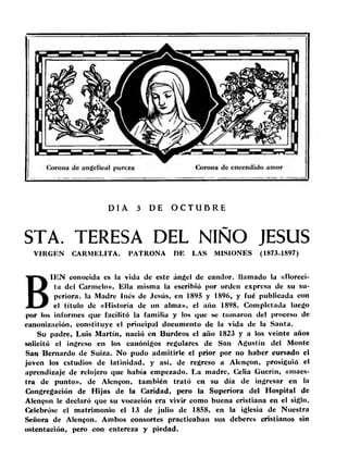 DIA 3 DE O C T U B R E 
STA. TERESA DEL NIÑO JESUS 
VIRGEN CARMELITA. PATRONA DE LAS MISIONES (1873-1897) 
BIEN conocida es la vida de este ángel de candor, llamado la «floreci-ta 
del Carmelo». Ella misma la escribió por orden expresa de su su-periora. 
la Madre Inés de Jesús, en 1895 y 1896, y fué publicada con 
el título de «Historia de un alma», el año 1898. Completada luego 
por los informes que facilitó la familia y los que se tomaron del proceso de 
canonización, constituye el principal documento de la vida de la Santa. 
Su padre, Luis Martín, nació en Burdeos el año 1823 y a los veinte años 
solicitó el ingreso en los canónigos regulares de San Agustín del Monte 
San Bernardo de Suiza. No pudo admitirle el prior por no haber cursado el 
joven los estudios de latinidad, y así, de regreso a Alen^on, prosiguió el 
aprendizaje de relojero que había empezado. La madre, Celia Guerín, «maes­tra 
de punto», de Alcngon, también trató en su día de ingresar en la 
Congregación de Hijas de la Caridad, pero la Superiora del Hospital de 
Alenfon le declaró que su vocación era vivir como buena cristiana en el siglo. 
Celebróse el matrimonio el 13 de julio de 1858, en la iglesia de Nuestra 
Señora de Alen$on. Ambos consortes practicaban sus deberes cristianos sin 
ostentación, pero con entereza y piedad. 
 