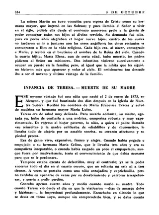 La señora Martín no tuvo vocación para esposa de Cristo como su her­mana 
mayor, que ingresó en las Salesas; y pues llamóla el Señor a vivir 
en el siglo, pidióle ella desde el comienzo numerosa prole y la gracia d« 
poder consagrar todos sus hijos al divino servicio. Su demanda fué oídii, 
pues en pocos años alegraban el hogar nueve hijos, cuatro de los cualca 
no tardaron en ir a juntarse con los coros angélicos; los cinco restantes te 
consagraron a Dios en la vida religiosa. Cada hijo era, al nacer, consagrado 
a M iría, y recibía en el bautismo el nombre de la Reina del cielo. Cuando 
la cuarta hijita, María Elena, aun de corta edad, hubo muerto, los padre* 
pidieron al Señor un misionero. Dos infantitos vinieron sucesivamente n 
ocupar un puesto en la familia; pero, al igual que la niñita que les siguió, 
no hicieron más que aparecer y volar al ciclo. El «misionero» tan deseado 
iba a ser el noveno y último vastago de la familia. 
INFANCIA DE TERESA. — MUERTE DE SU MADRE 
ESE noveno vastago fué una niña que nació el 2 de enero de 1873, en 
Alen^on, y que fué bautizada dos días después en la iglesia de Nues­tra 
Señora. Recibió los nombres de María Francisca Teresa y actuó 
de madrina su hermana mayor María Luisa. • 
Teresa era de salud muy delicada. Para sacarla adelante, su madre, ago­tada 
ya, hubo de confiarla a una nodriza, campesina robusta y muy expe­rimentada. 
De regreso al hogar paterno, la niña, a quien el padre llamaba 
«su reinecita» y la madre calificaba de «diablillo» y de «huroncito», lo 
llenaba todo de alegría por su amable sonrisa, su corazón afectuoso y sil 
piedad precoz. 
Era de genio vivo, expansivo, franco y alegre. Cuando había pegado o 
empujado a su hermana María Celina, que le llevaba tres años y era su 
compañera inseparable, o cuando había rasgado un poco el empapelado, aun­que 
fuera por inadvertencia, tenía el convencimiento de que debía acusarse 
para que se le perdonara. 
Tampoco estaba exenta de defectillos, muy al contrario; ya se la podífl 
encerrar todo el día en el cuarto oscuro, que no soltaría un «sí» ni a tres 
tirones. A veces se portaba como una niña antojadiza y caprichosilla, pero 
no tardaba en apenarse de veras por su desabrimiento y palabras irrespetuo­sas, 
y corría a pedir perdón. 
Contaba apenas cuatro años y medio cuando murió su madre. Todo 
cuanto Teresa vió desde el día en que la viaticaron —días de amargo dolor 
y lágrimas— , la impresionó profundamente. Escuchaba en silencio lo que 
se decía en tomo suyo, aunque sin comprenderlo bien, y se daba cuenta 
 