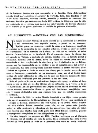 •I> lu inmensa desventura que alcanzaba a la familia. Esta dolorosísima 
mui rle trocó por completo el carácter de Teresita. Ella, tan decidora y tan 
.ili f rc hasta entonces, volvióse tímida, retraída y sensible en extremo. Sin 
• mlmrgo, los años que transcurren desde 1877 a fines de 1886 son para la niña 
»n paréntesis en el penar, una época no interrumpida de tiernas efusiones 
i ii lu familia y de goces purísimos al recibir la primera Comunión. 
I'.N BUISSONNETS. — INTERNA CON LAS BENEDICTINAS 
O tardó el señor Martín en darse cuenta de la necesidad de procurar 
a sus huerfanitas una segunda madre, y pensó en su hermana. 
Liquidó, pues, su comercio, vendió la casa, y se impuso el sacrificio 
■li alejarse de la compañía de sus amados difuntos, yendo a vivir al pueblo 
• l<> liuissonnets, en el término de Lisieux, al lado de su cuñado, el señor 
(•iicrin, farmacéutico de la localidad. En el aposento riente de flores, tan 
ili-l agrado de Teresa, y rodeada de cariño, recobró ésta su temple jovial y 
tlvaracho. Paulina, por su parte, hacía las veces de madre para con ella; 
i iiM'íiiíbala a leer, explicábale la doctrina y las festividades de la Iglesia; 
•• üiiia, en fin, formándola en la piedad y en el cumplimiento del deber y 
,l< l sacrificio. La niña correspondía admirablemente a tantos desvelos esfor-i 
añilóse en agradar a Jesús en todas sus obras; por la noche, antes de reti-i. 
irse a descansar, examinaba ya su conciencia para ver si el Señor tenía 
motivo de estar satisfecho de ella, sin lo cual no hubiera descansado tran­quila. 
Habíase confesado por vez primera a los seis años. 
Solía el padre salir con su «reinecita», después de comer, a visitar el San­tísimo 
a una u otra de las dos iglesias de la población y, a veces, a la de 
l.ii Carmelitas. En las procesiones del Corpus estaba en su elemento la niña 
I cresa cuando derramaba flores al paso del Santísimo; arrojábalas muy 
«Un y nunca disfrutaba más que cuando veía que los pétalos alcanzaban 
lu custodia. 
lín octubre de 1881, el señor Martín inscribió a su hijita como pensio­nista 
en el monasterio de Benedictinas de Lisieux. Teresa, que sustituía en 
I I colegio a Leonia, encontróse allí con Celina y su prima María Guerín. 
Cuii esta última, futura carmelita como ella, es con quien más gustaba 
Imitar la vida penitente y silenciosa de los anacoretas. Los años de inter­mitió 
fueron una prueba muy ruda para esta alma tímida, sensible, plácida 
t escrupulosa cumplidora de sus obligaciones de colegiala. 
I n año después, en octubre de 1882, Paulina ingresaba en el Carmelo 
di l isieux, con el nombre de Inés de Jesús. Esta separación fué para Teresa 
motivo de vivo pesar; la vida se le presentó con toda su cruda realidad» 
 