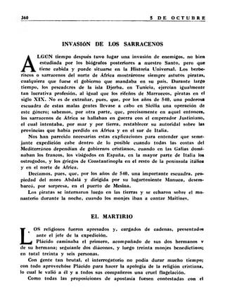 INVASIÓN DE LOS SARRACENOS 
ALGÚN tiempo después tuvo lugar una invasión de enemigos, no bien 
estudiada por los biógrafos posteriores a nuestro Santo, pero que 
tiene cabida y puede situarse en la Historia Universal. Los berbe­riscos 
o sarracenos del norte de África mostráronse siempre astutos piratas, 
cualquiera que fuese el gobierno que mandaba en su país. Durante largo 
tiempo, los pescadores de la isla Djerba, en Tunicia, ejercían igualmente 
tan lucrativa profesión, al igual que los rifeños de Marruecos, piratas en el 
siglo X IX . No es de extrañar, pues, que, por los años de 540, una poderosa 
escuadra de estas malas gentes llevase a cabo en Sicilia una operación de 
este género; sabemos, por otra parte, que, precisamente en aquel entonces, 
los sarracenos de África se hallaban en guerra con el emperador Justiniano, 
el cual intentaba, por mar y por tierra, restablecer su autoridal sobre las 
provincias que había perdido en África y en el sur de Italia. 
Nos han parecido necesarias estas explicaciones para entender que seme­jante 
expedición cabe dentro de lo posible cuando todas las costas del 
Mediterráneo dependían de gobiernos cristianos, cuando en las Galias domi­naban 
los francos, los visigodos en España, en la mayor parte de Italia los 
ostrogodos, y los griegos de Constantinopla en el resto de la península itálica 
y en el norte de África. 
Decíamos, pues, que, por los años de 540, una importante escuadra, pro­piedad 
del moro Abdalá y dirigida por su lugarteniente Manuca, desem­barcó, 
por sorpresa, en el puerto de Mesina. 
Los piratas se internaron luego en las tierras y se echaron sobre el mo­nasterio 
durante la noche, cuando los monjes iban a cantar Maitines. 
EL MARTIRIO 
LOS religiosos fueron apresados y, cargados de cadenas, presentados 
ante el jefe de la expedición. 
Plácido caminaba el primero, acompañado de sus dos hermanos v 
de su hermana; seguíanle dos diáconos, y luego treinta monjes benedictinos; 
en total treinta y seis personas. 
Con gente tan brutal, el interrogatorio no podía durar mucho tiempo; 
con todo aprovechóse Plácido para hacer la apología de la religión cristiana, 
lo cual le valió a él y a todos sus compañeros una cruel flagelación. 
Como todas las proposiciones de apostasía fuesen contestadas con el 
 