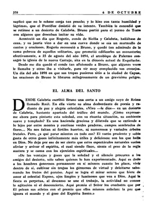 suplicó que no le echase carga tan pesada; y lo hizo con tanta humildad y 
lágrimas, que el Pontífice desistió de su intento. También le concedió que 
se retirase a un desierto de Calabria. Bruno partió para el yermo de Torro 
con algunos que deseaban imitar su vida. 
Aconteció un día que Rogerio, conde de Sicilia y Calabria, hallábase de 
caza, y su jauría vino a dar en una cueva donde se oía un murmullo de 
cantos y oraciones. Rogerio reconoció a Bruno, y quedó tan admirado de la 
suma pobreza de aquellos solitarios, que prometió edificarles un monasterio; 
efectivamente, a 15 de agosto del año 1094, el arzobispo de Palermo con­sagró 
la iglesia de la nueva Cartuja, sita en la diócesis actual de Esquilache. 
Desde esc día quedó el conde tan aficionado a Bruno, que algunas veces 
le llamaba y otras iba a visitarle, para oír muy complacido sus consejos. 
Un día del año 1098 en que sus tropas pusieron sitio a la ciudad de Capua, 
las oraciones de Bruno le libraron milagrosamente de un gravísimo peligro. 
EL ALMA DEL SANTO 
DESDE Calabria escribió Bruno una carta a un amigo suyo de Reims 
llamado Raúl. En ella vierte su alma desbordante de poesía y ra­diante 
de paz y alegría celestiales. «Vivo —le dice— en un desierto 
de Calabria, bastante apartado del tráfico del mundo. ¿Cómo expresar­me 
ahora para pintarte esta soledad, con su risueña situación, su ambiente 
suave y templado? Es una hacienda graciosa y dilatada que se extiende a 
lo lejos por entre montes y contiene verdes praderas, campos sembrados de 
flores... No nos faltan ni fértiles huertos, ni numerosos y variados árboles 
frutales. Pero, ¿a qué parar mientes en todo eso? El varón prudente y sabio 
gusta de otros goces infinitamente más útiles y deliciosos: son los que halla 
en Dios. No deja por eso de ser cierto que estos espectáculos naturales suelea 
aliviar y avivar el espíritu, el cual siendo flaco, siente el peso de la regla 
austera y se cansa con los ejercicios espirituales... 
»I)e las ventajas y goces que la soledad y el silencio procuran a los 
amigos del desierto, sólo saben quienes lo han experimentado. Aquí es dado 
a los hombres generosos permanecer en sí mismos cuanto les place, vivir 
dentro de sí, cultivar sin tregua los gérmenes de virtud y deleitarse sabo­reando 
los frutos del paraíso. Aquí se logra el mirar sereno que hiere de 
amor al celestial Esposo, ojos limpios y luminosos que ven a Dios. Aquí la 
fiesta es perpetua, al descanso se une el trabajo, la actividad no conoce 
la agitación ni el desconcierto. Aquí premia el Señor los combates que por , 
Él pelean sus atletas con el premio que ellos mismos anhelan: la paz que 
ignora el mundo y el gozo del Espíritu Santo.» 
 