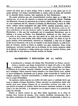 tentan con decir que el santo obispo vivió y murió en una época que no se 
puede precisar. La misma incertidumbre se cierne sobre la fecha del martirio 
de la doncella Santa Justina, hija espiritual de San Prosdócimo. 
No puede probarse que este acontecimiento tuviera lugar en el siglo I de 
nuestra era. en el año 63, durante el reinado del sanguinario Nerón. Podríase 
sin dificultad, retrasar la existencia de la Santa a fines del siglo I I I y su muer­te 
a los comienzos del IV, durante el reinado de Diocleciano, Lenain de Tille-mont, 
célebre critico hagiógrafo del siglo X V II, espíritu jansenista, pero, a 
las veces, de gran penetración y sentido, autor de las Memorias sobre la his­toria 
eclesiástica de los seis primeros siglos, lo pone durante la persecución de 
Diocleciano, y dice que fué condenada por el emperador Maximiano, que se 
hallaba a la sazón en Padua. Los Bolandistas, hablando de ella, dicen que 
«su culto es muy ilustre», pero que «los datos de su vida son casi inciertos». 
En vista de lo cual resulta muy difícil tomar partido. Lo cierto es que la 
joven Justina vivió santamente, conservó su virginidad, y regó con su sangre 
la flor de su inocencia y de su fe; su nombre se ha hecho famoso en toda la re­gión 
de Venecia, donde su fiesta se celebra con gran esplendor. Para evitar 
confusiones, conviene recordar que en la historia de los cuatro primeros siglos 
de la Iglesia se menciona a varias santas que tenían por nombre Justina, pero 
de todas ellas la más famosa es Santa Justina de Padua. 
NACIMIENTO Y EDUCACIÓN DE LA SANTA 
A predicación y milagros del obispo San Prosdócimo en Padua, conven­cieron 
a muchos, que luego reconocieron lo impío del culto a los ídolos 
y recibieron el santo bautismo. Entre los recién convertidos se hallaba 
el prefecto de la ciudad, llamado Vitalino, hombre distinguido por sus rique­zas 
e hidalguía. Hasta entonces había adorado a los falsos dioses; pero, apenas 
su recta inteligencia, iluminada por la gracia, hubo reconocido la verdad de la 
religión cristiana, abrazóla sinceramente y recibió gozoso el bautismo, junto 
con su mujer Propedigna. 
No tardaron ambos esposos en recibir del cielo nuevo y señalado favor que 
trajo la alegría al hogar doméstico. Hasta entonces su matrimonio había sido 
estéril; pero poco tiempo después de su conversión tuvieron una hija, a la 
que dieron el nombre de Justina. Estos fervorosos cristianos miraron a su hija 
como a un don del cielo, y la educaron con el mayor esmero en la práctica de 
todas las virtudes. 
Pronto se dieron cuenta de que Dios había depositado en el alma de 
Justina ricos tesoros de gracias. ¡Con cuánta docilidad correspondía ella a 
las sabias enseñanzas de sus padres! ¡Qué modestia, recogimiento y fervor en 
 