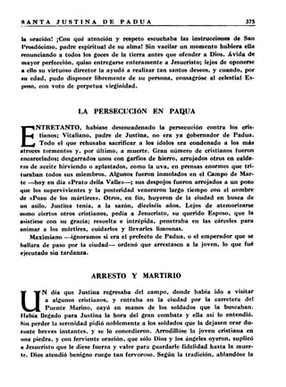 U oración! ¡Con qué atención y respeto escuchaba las instrucciones de San 
Prosdócimo, padre espiritual de su alma! Sin vacilar un momento hubiera ella 
renunciando a todos los goces de la tierra antes que ofender a Dios. Ávida de 
mayor perfección, quiso entregarse enteramente a Jesucristo; lejos de oponerse 
a ello su virtuoso director la ayudó a realizar tan santos deseos, y cuando, por 
■u edad, pudo disponer libremente de su persona, consagróse al celestial Es­poso, 
con voto de perpetua virginidad. 
LA PERSECUCIÓN EN PAQUA 
ENTRETANTO, habíase desencadenado la persecución contra los cris­tianos; 
Vitaliano, padre de Justina, no era ya gobernador de Padua. 
Todo el que rehusaba sacrificar a los ídolos era condenado a los más 
atroces tormentos y, por último, a muerte. Gran número de cristianos fueron 
encarcelados; desgarrados unos con garfios de hierro, arrojados otros en calde­ras 
de aceite hirviendo o aplastados, como la uva, en prensas enormes que tri­turaban 
todos sus miembros. Algunos fueron inmolados en el Campo de Mar­te 
—hoy en día «Prato della Valle»—; sus despojos fueron arrojados a un pozo 
que los supervivientes y la posteridad veneraron largo tiempo con el nombre 
de «Pozo de los mártires». Otros, en fin, huyeron de la ciudad en busca de 
un asilo. Justina tenía, a la sazón, dieciséis años. Lejos de atemorizarse 
como ciertos otros cristianos, pedía a Jesucristo, su querido Esposo, que la 
asistiese con su gracia; resuelta e intrépida, penetraba en las cárceles para 
animar a los mártires, cuidarlos y llevarles limosnas. 
Maximiano —ignoramos si era el prefecto de Padua, o el emperador que se 
hallara de paso por la ciudad— ordenó que arrestasen a la joven, lo que fué 
ejecutado sin tardanza. 
ARRESTO Y MARTIRIO 
UN día que Justina regresaba del campo, donde había ido a visitar 
a algunos cristianos, y entraba en la ciudad por la carretera del 
Puente Marino, cayó en manos de los soldados que la buscaban. 
Había llegado para Justina la hora del gran combate y ella así lo entendió. 
Kin perder la serenidad pidió noblemente a los soldados que la dejasen orar du­rante 
breves instantes, y se lo concedieron. Arrodillóse la joven cristiana en 
una piedra, y con ferviente oración, que sólo Dios y los ángeles oyeron, suplicó 
a Jesucristo que le diese fuerza y valor para guardarle fidelidad hasta la muer­te. 
Dios atendió benigno ruego tan fervoroso. Según la tradición, ablandóse la 
 